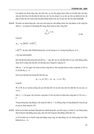 TCXDVN 338 : 2005
37
Các nhánh của thanh rỗng chịu nén lệch tâm, có các bản giằng, được kiểm tra ổn định như cấu kiện
chịu nén lệch tâm, khi đó phải kể thêm lực nén NM do mômen và sự uốn cục bộ của nhánh do lực cắt
thực tế hoặc qui ước (như cánh của giàn không thanh xiên, lực cắt qui ước lấy theo điều 5.4.2.10).
5.4.2.8 Ổn định của thanh bụng đặc, chịu nén uốn trong hai mặt phẳng chính, khi mặt phẳng có độ cứng lớn
nhất (Ix > Iy) trùng với mặt phẳng đối xứng, được kiểm tra theo công thức:
c
exy
f
A
N



(5.48)
trong đó:
 43
4,06,0 cceyexy  ;
ở đây ey lấy theo điều 5.4.2.2 nhưng thay các đại lượng m và  tương ứng bằng my và y ;
c lấy theo điều 5.4.2.5.
Khi tính độ lệch tâm tương đối tính đổi mey = my đối với các tiết diện chữ I có các cạnh không giống
nhau, hệ số  được lấy như đối với tiết diện loại 8 bảng D.9, phụ lục D.
Nếu mey < mx thì ngoài việc kiểm tra theo công thức (5.48) còn phải kiểm tra theo công thức (5.39) và
(5.42) khi lấy ey = 0.
Giá trị của độ lệch tâm tương đối tính như sau:
mx = ex (A / Wx ) và my = ey (A / Wy)
trong đó:
Wx và Wy là các mômen chống uốn của tiết diện đối với các thớ chịu nén lớn nhất đối với các trục x-x
và y-y.
Nếu x > y thì ngoài việc tính theo công thức (5.48) cần kiểm tra thêm theo công thức (5.39) với ey =
0.
Trong trường hợp mặt phẳng có độ cứng lớn nhất (Ix > Iy) không trùng với mặt phẳng đối xứng thì giá
trị của mx được tăng lên 25%.
5.4.2.9 Kiểm tra ổn định của thanh rỗng gồm hai nhánh bụng đặc, trục đối xứng y-y (Hình 7), các thanh giằng
nằm trong hai mặt phẳng song song, chịu nén uốn trong hai mặt phẳng chính như sau:
a) Về ổn định của cả thanh trong mặt phẳng song song với mặt phẳng của các thanh giằng theo điều
5.4.2.2, lấy ey = 0;
 