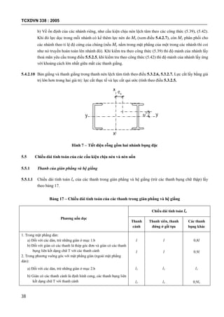 TCXDVN 338 : 2005
38
b) Về ổn định của các nhánh riêng, như cấu kiện chịu nén lệch tâm theo các công thức (5.39), (5.42).
Khi đó lực dọc trong mỗi nhánh có kể thêm lực nén do Mx (xem điều 5.4.2.7), còn My phân phối cho
các nhánh theo tỉ lệ độ cứng của chúng (nếu My nằm trong mặt phẳng của một trong các nhánh thì coi
như nó truyền hoàn toàn lên nhánh đó). Khi kiểm tra theo công thức (5.39) thì độ mảnh của nhánh lấy
thoả mãn yêu cầu trong điều 5.5.2.5, khi kiểm tra theo công thức (5.42) thì độ mảnh của nhánh lấy ứng
với khoảng cách lớn nhất giữa mắt các thanh giằng.
5.4.2.10 Bản giằng và thanh giằng trong thanh nén lệch tâm tính theo điều 5.3.2.6, 5.3.2.7. Lực cắt lấy bằng giá
trị lớn hơn trong hai giá trị: lực cắt thực tế và lực cắt qui ước (tính theo điều 5.3.2.5.
ey
ex
yy
x
x
Hình 7 – Tiết diện rỗng gồm hai nhánh bụng đặc
5.5 Chiều dài tính toán của các cấu kiện chịu nén và nén uốn
5.5.1 Thanh của giàn phẳng và hệ giằng
5.5.1.1 Chiều dài tính toán lo của các thanh trong giàn phẳng và hệ giằng (trừ các thanh bụng chữ thập) lấy
theo bảng 17.
Bảng 17 – Chiều dài tính toán của các thanh trong giàn phẳng và hệ giằng
Phương uốn dọc
Chiều dài tính toán lo
Thanh
cánh
Thanh xiên, thanh
đứng ở gối tựa
Các thanh
bụng khác
1. Trong mặt phẳng dàn:
a) Đối với các dàn, trừ những giàn ở mục 1.b
b) Đối với giàn có các thanh là thép góc đơn và giàn có các thanh
bụng liên kết dạng chữ T với các thanh cánh
2. Trong phương vuông góc với mặt phẳng giàn (ngoài mặt phẳng
dàn):
a) Đối với các dàn, trừ những giàn ở mục 2.b
b) Giàn có các thanh cánh là định hình cong, các thanh bụng liên
kết dạng chữ T với thanh cánh
l
l
l1
l1
l
l
l1
l1
0,8l
0,9l
l1
0,9l1
 
