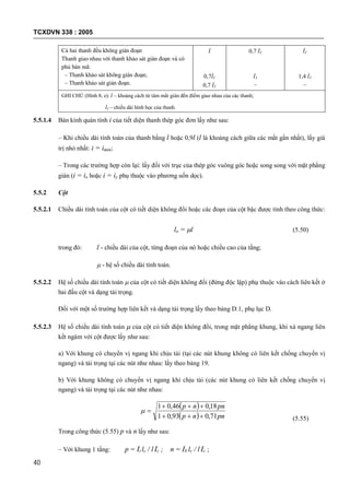 TCXDVN 338 : 2005
40
Cả hai thanh đều không gián đoạn
Thanh giao nhau với thanh khảo sát gián đoạn và có
phủ bản mã:
– Thanh khảo sát không gián đoạn;
– Thanh khảo sát gián đoạn.
l
0,7l1
0,7 l1
0,7 l1
l1
–
l1
1,4 l1
–
GHI CHÚ (Hình 8, e): l – khoảng cách từ tâm mắt giàn đến điểm giao nhau của các thanh;
l1 – chiều dài hình học của thanh.
5.5.1.4 Bán kính quán tính i của tiết diện thanh thép góc đơn lấy như sau:
– Khi chiều dài tính toán của thanh bằng l hoặc 0,9l (l là khoảng cách giữa các mắt gần nhất), lấy giá
trị nhỏ nhất: i = imin;
– Trong các trường hợp còn lại: lấy đối với trục của thép góc vuông góc hoặc song song với mặt phẳng
giàn (i = ix hoặc i = iy phụ thuộc vào phương uốn dọc).
5.5.2 Cột
5.5.2.1 Chiều dài tính toán của cột có tiết diện không đổi hoặc các đoạn của cột bậc được tính theo công thức:
lo = l (5.50)
trong đó: l - chiều dài của cột, từng đoạn của nó hoặc chiều cao của tầng;
 - hệ số chiều dài tính toán.
5.5.2.2 Hệ số chiều dài tính toán  của cột có tiết diện không đổi (đứng độc lập) phụ thuộc vào cách liên kết ở
hai đầu cột và dạng tải trọng.
Đối với một số trường hợp liên kết và dạng tải trọng lấy theo bảng D.1, phụ lục D.
5.5.2.3 Hệ số chiều dài tính toán  của cột có tiết diện không đổi, trong mặt phẳng khung, khi xà ngang liên
kết ngàm với cột được lấy như sau:
a) Với khung có chuyển vị ngang khi chịu tải (tại các nút khung không có liên kết chống chuyển vị
ngang) và tải trọng tại các nút như nhau: lấy theo bảng 19.
b) Với khung không có chuyển vị ngang khi chịu tải (các nút khung có liên kết chống chuyển vị
ngang) và tải trọng tại các nút như nhau:
 
  pnnp
pnnp
71,093,01
18,046,01



(5.55)
Trong công thức (5.55) p và n lấy như sau:
– Với khung 1 tầng: p = Ii lc / l Ic ; n = Ib lc / l Ic ;
 