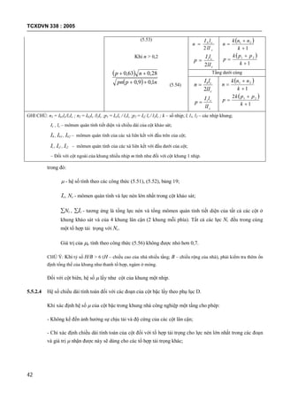 TCXDVN 338 : 2005
42
(5.53)
Khi n > 0,2
 
  nppn
np
1,09,0
28,063,0


(5.54)
c
cb
lI
lI
n
2

c
ci
lI
lI
p
2

 
1
21



k
nnk
n
 
1
21



k
ppk
p
Tầng dưới cùng
c
cb
lI
lI
n
2

c
ci
lI
lI
p 
 
1
21



k
nnk
n
 
1
2 21



k
ppk
p
GHI CHÚ: n1 = Ib1lc/l1Ic ; n2 = Ib2lc /l2Ic ;p1 = Ii1lc / l1Ic ;p2 = Ii2 lc / l2Ic ; k – số nhịp; l, l1, l2 – các nhịp khung;
Ic , lc – mômen quán tính tiết diện và chiều dài của cột khảo sát;
Ib , Ib1 , Ib2 – mômen quán tính của các xà liên kết với đầu trên của cột;
Ii , Ii1 , Ii2 – mômen quán tính của các xà liên kết với đầu dưới của cột;
– Đối với cột ngoài của khung nhiều nhịp m tính như đối với cột khung 1 nhịp.
trong đó:
 - hệ số tính theo các công thức (5.51), (5.52), bảng 19;
Ic, Nc - mômen quán tính và lực nén lớn nhất trong cột khảo sát;
Ni , Ii - tương ứng là tổng lực nén và tổng mômen quán tính tiết diện của tất cả các cột ở
khung khảo sát và của 4 khung lân cận (2 khung mỗi phía). Tất cả các lực Ni đều trong cùng
một tổ hợp tải trọng với Nc.
Giá trị của e tính theo công thức (5.56) không được nhỏ hơn 0,7.
CHÚ Ý: Khi tỷ số H/B > 6 (H – chiều cao của nhà nhiều tầng; B – chiều rộng của nhà), phải kiểm tra thêm ổn
định tổng thể của khung như thanh tổ hợp, ngàm ở móng.
Đối với cột biên, hệ số  lấy như cột của khung một nhịp.
5.5.2.4 Hệ số chiều dài tính toán đối với các đoạn của cột bậc lấy theo phụ lục D.
Khi xác định hệ số  của cột bậc trong khung nhà công nghiệp một tầng cho phép:
- Không kể đến ảnh hưởng sự chịu tải và độ cứng của các cột lân cận;
- Chỉ xác định chiều dài tính toán của cột đối với tổ hợp tải trọng cho lực nén lớn nhất trong các đoạn
và giá trị  nhận được này sẽ dùng cho các tổ hợp tải trọng khác;
 
