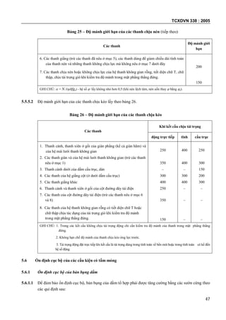 TCXDVN 338 : 2005
47
Bảng 25 – Độ mảnh giới hạn của các thanh chịu nén (tiếp theo)
Các thanh
Độ mảnh giới
hạn
6. Các thanh giằng (trừ các thanh đã nêu ở mục 5), các thanh dùng để giảm chiều dài tính toán
của thanh nén và những thanh không chịu lực mà không nêu ở mục 7 dưới đây
200
7. Các thanh chịu nén hoặc không chịu lực của hệ thanh không gian rỗng, tiết diện chữ T, chữ
thập, chịu tải trọng gió khi kiểm tra độ mảnh trong mặt phẳng thẳng đứng.
150
GHI CHÚ:  = N /(Afgc) - hệ số  lấy không nhỏ hơn 0,5 (khi nén lệch tâm, nén uốn thay  bằng e).
5.5.5.2 Độ mảnh giới hạn của các thanh chịu kéo lấy theo bảng 26.
Bảng 26 – Độ mảnh giới hạn của các thanh chịu kéo
Các thanh
Khi kết cấu chịu tải trọng
động trực tiếp tĩnh cầu trục
1. Thanh cánh, thanh xiên ở gối của giàn phẳng (kể cả giàn hãm) và
của hệ mái lưới thanh không gian 250 400 250
2. Các thanh giàn và của hệ mái lưới thanh không gian (trừ các thanh
nêu ở mục 1) 350 400 300
3. Thanh cánh dưới của dầm cầu trục, dàn – – 150
4. Các thanh của hệ giằng cột (ở dưới dầm cầu trục) 300 300 200
5. Các thanh giằng khác 400 400 300
6. Thanh cánh và thanh xiên ở gối của cột đường dây tải điện 250 – –
7. Các thanh của cột đường dây tải điện (trừ các thanh nêu ở mục 6
và 8) 350 – –
8. Các thanh của hệ thanh không gian rỗng có tiết diện chữ T hoặc
chữ thập chịu tác dụng của tải trọng gió khi kiểm tra độ mảnh
trong mặt phẳng thẳng đứng. 150 – –
GHI CHÚ: 1. Trong các kết cấu không chịu tải trọng động chỉ cần kiểm tra độ mảnh của thanh trong mặt phẳng thẳng
đứng.
2. Không hạn chế độ mảnh của thanh chịu kéo ứng lực trước.
3. Tải trọng động đặt trực tiếp lên kết cấu là tải trọng dùng trong tính toán về bền mỏi hoặc trong tính toán có kể đến
hệ số động.
5.6 Ổn định cục bộ của các cấu kiện có tấm mỏng
5.6.1 Ổn định cục bộ của bản bụng dầm
5.6.1.1 Để đảm bảo ổn định cục bộ, bản bụng của dầm tổ hợp phải được tăng cường bằng các sườn cứng theo
các qui định sau:
 