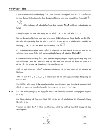 TCXDVN 338 : 2005
48
a. Nếu độ mảnh qui ước của bản bụng w > 3,2 khi dầm chịu tải trọng tĩnh, hoặc w > 2,2 khi dầm chịu
tải trọng di động thì bản bụng phải được tăng cường bằng các sườn cứng ngang (Hình10), trong đó w =
E
f
t
h
w
w
, (hw- chiều cao tính toán của bản bụng dầm, xem điều 5.2.1.3, hình 2; tw- chiều dày của bản
bụng).
Khoảng cách giữa các sườn cứng ngang a  2hw nếu w > 3,2 và a  2,5hw nếu w  3,2.
Nếu chỉ tăng cường bản bụng bằng sườn cứng ngang thì kích thước của chúng lấy như sau: khi bố trí
cặp sườn đối xứng, chiều rộng của sườn bs  hw/30 + 40 mm; khi chỉ bố trí các sườn ở một bên của
bản bụng bs  hw/24 + 50 mm. Chiều dày của sườn ts  2bs
Ef / .
b. Tại gối tựa của dầm và tại những chỗ có tải trọng tĩnh tập trung lớn đặt ở cánh trên phải đặt các
sườn tăng cường ngang. Sườn ở gối tựa (sườn đầu dầm) được tính toán theo điều 5.6.1.7.
c. Nếu độ mảnh của bản bụng w > 5,5 thì ngoài sườn ngang còn phải tăng cường bản bụng bằng sườn
tăng cường dọc (Hình 11). Sườn dọc được đặt cách mép chịu nén của bản bụng một đoạn h1 =
(0,20,3)hw. Khi có sườn dọc thì kích thước các sườn lấy như sau:
- Đối với sườn ngang: Is = 3hwtw
3
; Is là mômen quán tính của cặp sườn ngang đối với trục dọc của
bản bụng;
- Đối với sườn dọc: Isl  1,5hwtw
3
; Isl là mômen quán tính của sườn dọc đối với trục thẳng đứng của
tiết diện dầm.
Khi chỉ bố trí sườn ngang và dọc ở một bên của bản bụng thì mômen quán tính của các sườn được tính
đối với các trục tương ứng trên nhưng nằm ở mặt tiếp xúc của sườn với bản bụng.
5.6.1.2 Khi kiểm tra ổn định cục bộ bản bụng dầm phải kể đến tất cả các thành phần của trạng thái ứng suất
(, , c).
Các thành phần ứng suất được tính với giả thiết vật liệu làm việc đàn hồi theo tiết diện nguyên, không
kể đến hệ số b.
Ứng suất nén  (lấy dấu "+") ở biên của ô bản khảo sát và ứng suất tiếp trung bình  được tính theo
các công thức:
 =
y
I
M
x (5.57)
 = wwth
V
(5.58)
 