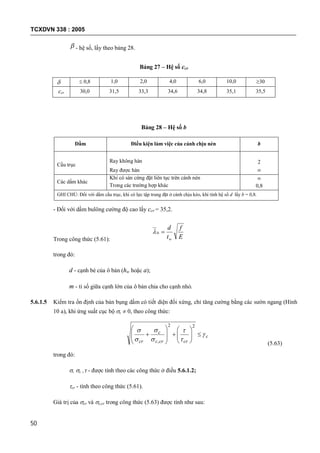 TCXDVN 338 : 2005
50
 - hệ số, lấy theo bảng 28.
Bảng 27 – Hệ số ccr
  0,8 1,0 2,0 4,0 6,0 10,0 30
ccr 30,0 31,5 33,3 34,6 34,8 35,1 35,5
Bảng 28 – Hệ số b
Dầm Điều kiện làm việc của cánh chịu nén b
Cầu trục
Ray không hàn
Ray được hàn
2

Các dầm khác
Khi có sàn cứng đặt liên tục trên cánh nén
Trong các trường hợp khác

0,8
GHI CHÚ: Đối với dầm cầu trục, khi có lực tập trung đặt ở cánh chịu kéo, khi tính hệ số d lấy b = 0,8.
- Đối với dầm bulông cường độ cao lấy ccr = 35,2.
Trong công thức (5.61): E
f
t
d
w
0
trong đó:
d - cạnh bé của ô bản (hw hoặc a);
m - tỉ số giữa cạnh lớn của ô bản chia cho cạnh nhỏ.
5.6.1.5 Kiểm tra ổn định của bản bụng dầm có tiết diện đối xứng, chỉ tăng cường bằng các sườn ngang (Hình
10 a), khi ứng suất cục bộ c  0, theo công thức:
c
crcrc
c
cr























22
, (5.63)
trong đó:
, c , - được tính theo các công thức ở điều 5.6.1.2;
cr - tính theo công thức (5.61).
Giá trị của cr và c,cr trong công thức (5.63) được tính như sau:
 