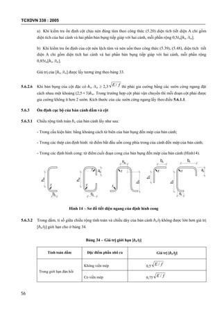 TCXDVN 338 : 2005
56
a) Khi kiểm tra ổn định cột chịu nén đúng tâm theo công thức (5.20) diện tích tiết diện A chỉ gồm
diện tích của hai cánh và hai phần bản bụng tiếp giáp với hai cánh, mỗi phần rộng 0,5tw[hw /tw].
b) Khi kiểm tra ổn định của cột nén lệch tâm và nén uốn theo công thức (5.39), (5.48), diện tích tiết
diện A chỉ gồm diện tích hai cánh và hai phần bản bụng tiếp giáp với hai cánh, mỗi phần rộng
0,85tw[hw /tw].
Giá trị của [hw /tw] được lấy tương ứng theo bảng 33.
5.6.2.6 Khi bản bụng của cột đặc có hw /tw  2,3 fE / thì phải gia cường bằng các sườn cứng ngang đặt
cách nhau một khoảng (2,5 3)hw. Trong trường hợp cột phải vận chuyển thì mỗi đoạn cột phải được
gia cường không ít hơn 2 sườn. Kích thước của các sườn cứng ngang lấy theo điều 5.6.1.1.
5.6.3 Ổn định cục bộ của bản cánh dầm và cột
5.6.3.1 Chiều rộng tính toán bo của bản cánh lấy như sau:
- Trong cấu kiện hàn: bằng khoảng cách từ biên của bản bụng đến mép của bản cánh;
- Trong các thép cán định hình: từ điểm bắt đầu uốn cong phía trong của cánh đến mép của bản cánh;
- Trong các định hình cong: từ điểm cuối đoạn cong của bản bụng đến mép của bản cánh (Hình14).
hw
bo
r r
bo
hw
r ao
bo
hw
r
r r
bo
bo
r ao
ao
bo
bo
Hình 14 – Sơ đồ tiết diện ngang của định hình cong
5.6.3.2 Trong dầm, tỉ số giữa chiều rộng tính toán và chiều dày của bản cánh bo/tf không được lớn hơn giá trị
[bo/tf] giới hạn cho ở bảng 34.
Bảng 34 – Giá trị giới hạn [bo/tf]
Tính toán dầm Đặc điểm phần nhô ra Giá trị [bo/tf]
Trong giới hạn đàn hồi
Không viền mép 0,5 fE /
Có viền mép 0,75 fE /
 