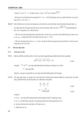 TCXDVN 338 : 2005
58
- Khi m  1,0 và  > 2 + 0,04m: [bo/tf] = (0,4 + 0,3 )(1- 0,01m) fE / .
- Khi giá trị của độ lệch tâm tương đối 0,3 < m < 1 thì [bo/tf] được nội suy tuyến tính theo các giá trị
ứng với m = 0,3 và m = 1.
5.6.3.5 Khi tiết diện của cột chịu nén đúng tâm, nén lệch tâm, nén uốn được chọn theo độ mảnh giới hạn, và
của dầm theo độ võng giới hạn thì giá trị của [bo/tf] được nhân với hệ số
 /mf nhưng không lớn
hơn 1,25, trong đó m và  lấy như sau:
- Đối với cột chịu nén đúng tâm, nén lệch tâm và nén uốn: m là giá trị nhỏ nhất trong các giá trị của
, e, exy, c dùng khi kiểm tra ổn định của cột; còn  = N/A.
- Đối với cấu kiện chịu uốn: m = 1; còn  là giá trị lớn hơn trong hai giá trị tính theo vế trái của các
công thức (5.8) và (5.16).
5.7 Kết cấu thép tấm
5.7.1 Tính toán về bền
5.7.1.1 Kiểm tra độ bền của kết cấu tấm vỏ tròn xoay theo trạng thái ứng suất phi mômen theo công thức:
cxyyyxx f  22_2
3
(5.68)
trong đó: x và y - các ứng suất pháp theo hai phương vuông góc với nhau;
xy - ứng suất tiếp.
Ngoài ra, các giá trị tuyệt đối của các ứng suất chính không được lớn hơn fgc
5.7.1.2 Các ứng suất trong vỏ mỏng tròn xoay tính theo lý thuyết phi mômen (Hình15), chịu áp lực của chất
lỏng, chất khí hoặc vật liệu hạt được xác định theo công thức:
t
p
rr

2
2
1
1 
(5.69)


cos2
1
rt
F

(5.70)
trong đó:
1 và 2 - các ứng suất tương ứng theo phương kinh tuyến và phương vòng;
r1 và r2 - các bán kính cong theo các phương chính của mặt trung bình của vỏ;
p - áp lực tính toán trên một đơn vị bề mặt của vỏ;
t - chiều dày của vỏ;
 