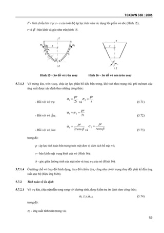 TCXDVN 338 : 2005
59
F - hình chiếu lên trục z - z của toàn bộ áp lực tính toán tác dụng lên phần vỏ abc (Hình 15);
r và  - bán kính và góc như trên hình 15.
Hình 15 – Sơ đồ vỏ tròn xoay Hình 16 – Sơ đồ vỏ nón tròn xoay
5.7.1.3 Vỏ mỏng kín, tròn xoay, chịu áp lực phân bố đều bên trong, khi tính theo trạng thái phi mômen các
ứng suất được xác định theo những công thức:
- Đối với vỏ trụ: t
pr
2
1 
và t
pr
2
(5.71)
- Đối với vỏ cầu: t
pr
2
21 
(5.72)
- Đối với vỏ nón: 

cos2
1
t
pr

và 

cos
2
t
pr

(5.73)
trong đó:
p - áp lực tính toán bên trong trên một đơn vị diện tích bề mặt vỏ;
r - bán kính mặt trung bình của vỏ (Hình 16);
b - góc giữa đường sinh của mặt nón và trục z-z của nó (Hình 16).
5.7.1.4 Ở những chỗ vỏ thay đổi hình dạng, thay đổi chiều dày, cũng như có tải trọng thay đổi phải kể đến ứng
suất cục bộ (hiệu ứng biên).
5.7.2 Tính toán về ổn định
5.7.2.1 Vỏ trụ kín, chịu nén đều song song với đường sinh, được kiểm tra ổn định theo công thức:
1  ccr1 (5.74)
trong đó:
1 - ứng suất tính toán trong vỏ;
rr
t
z
z
c
b
a
 

z
z
 