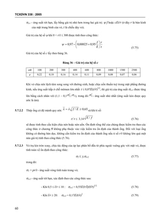 TCXDVN 338 : 2005
60
cr1 - ứng suất tới hạn, lấy bằng giá trị nhỏ hơn trong hai giá trị:  f hoặc cEt/r (ở đây r là bán kính
của mặt trung bình của vỏ, t là chiều dày vỏ).
Giá trị của hệ số  khi 0 < r/t  300 được tính theo công thức:
t
r
E
f






 95,000025,097,0
(5.75)
Giá trị của hệ số c lấy theo bảng 36.
Bảng 36 – Giá trị của hệ số c
r/t 100 200 300 400 600 800 1000 1500 2500
c 0,22 0,18 0,16 0,14 0,11 0,09 0,08 0,07 0,06
Khi vỏ chịu nén lệch tâm song song với đường sinh, hoặc chịu uốn thuần tuý trong mặt phẳng đường
kính, nếu ứng suất tiếp ở chỗ mômen lớn nhất   0,07E(t/r)3/2
, thì giá trị của ứng suất cr1 được tăng
lên bằng cách nhân với (1,1 – 0,1 1 / 1 ), trong đó: 1 - ứng suất nhỏ nhất (ứng suất kéo được quy
ước là âm).
5.7.2.2 Thép ống có độ mảnh quy ước 65,0/  Ef và khi tỉ số:
r/ t  3,14 fE / (5.76)
sẽ được tính theo cấu kiện chịu nén hoặc nén uốn. Ổn định tổng thể của chúng được kiểm tra theo các
công thức ở chương 5 không phụ thuộc vào việc kiểm tra ổn định của thành ống. Đối với loại ống
không có đường hàn dọc, không cần kiểm tra ổn định của thành ống nếu tỉ số r/t không lớn quá một
nửa giá trị tính theo công thức (5.76).
5.7.2.3 Vỏ trụ kín tròn xoay, chịu tác động của áp lực phân bố đều từ phía ngoài vuông góc với mặt vỏ, được
tính toán về ổn định theo công thức:
2  ccr2 (5.77)
trong đó:
2 = pr/t - ứng suất vòng tính toán trong vỏ;
cr2 - ứng suất tới hạn, xác định theo các công thức sau:
- Khi 0,5  l/r  10 : cr2 = 0,55E(r/l)(t/r)3/2
(5.78)
- Khi l/r  20: cr2 = 0,17E(t/r)2
(5.79)
 