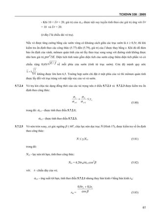 TCXDVN 338 : 2005
61
- Khi 10 < l/r < 20, giá trị của cr2 được nội suy tuyến tính theo các giá trị ứng với l/r
= 10 và l/r = 20.
(ở đây l là chiều dài vỏ trụ).
Nếu vỏ được tăng cường bằng các sườn vòng có khoảng cách giữa các trục sườn là s  0,5r, thì khi
kiểm tra ổn định theo các công thức (5.77) đến (5.79), giá trị của l được thay bằng s. Khi đó để đảm
bảo ổn định của vành, mômen quán tính của nó lấy theo trục song song với đường sinh không được
nhỏ hơn giá trị psr3
/3E. Diện tích tính toán gồm diện tích của sườn cộng thêm diện tích phần vỏ có
chiều rộng 0,65t fE / về mỗi phía của sườn (tính từ trục sườn). Còn độ mảnh quy ước
E
f

không được lớn hơn 6,5. Trường hợp sườn chỉ đặt ở một phía của vỏ thì mômen quán tính
được lấy đối với trục trùng với mặt tiếp xúc của vỏ và sườn.
5.7.2.4 Vỏ trụ kín chịu tác dụng đồng thời của các tải trọng nêu ở điều 5.7.2.1 và 5.7.2.3 được kiểm tra ổn
định theo công thức:
c
crcr






2
2
1
1
(5.80)
trong đó: cr1 - được tính theo điều 5.7.2.1;
cr2 - được tính theo điều 5.7.2.3.
5.7.2.5 Vỏ nón tròn xoay, có góc ngiêng   60o
, chịu lực nén dọc trục N (Hình 17), được kiểm tra về ổn định
theo công thức:
N  cNcr (5.81)
trong đó:
Ncr - lực nén tới hạn, tính theo công thức:
Ncr = 6,28rmtcr1cos2
 (5.82)
với: t - chiều dày của vỏ;
cr1 - ứng suất tới hạn, tính theo điều 5.7.2.1 nhưng thay bán kính r bằng bán kính rm:
rm = cos
1,09,0 12 rr 
(5.83)
 