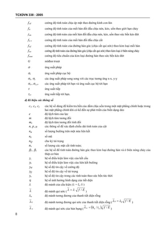 TCXDVN 338 : 2005
8
fcd cường độ tính toán chịu ép mặt theo đường kính con lăn
fw cường độ tính toán của mối hàn đối đầu chịu nén, kéo, uốn theo giới hạn chảy
fwu cường độ tính toán của mối hàn đối đầu chịu nén, kéo, uốn theo sức bền kéo đứt
fw v cường độ tính toán của mối hàn đối đầu chịu cắt
fwf cường độ tính toán của đường hàn góc (chịu cắt qui ước) theo kim loại mối hàn
fws cường độ tính toán của đường hàn góc (chịu cắt qui ước) theo kim loại ở biên nóngchảy
fwun cường độ tiêu chuẩn của kim loại đường hàn theo sức bền kéo đứt
G môđun trượt
 ứng suất pháp
c ứng suất pháp cục bộ
x, y các ứng suất pháp song song với các trục tương ứng x-x, y-y
cr ,c,cr các ứng suất pháp tới hạn và ứng suất cục bộ tới hạn
 ứng suất tiếp
cr ứng suất tiếp tới hạn.
d) Kí hiệu các thông số
c1, cx, cy các hệ số dùng để kiểm tra bền của dầm chịu uốn trong một mặt phẳng chính hoặc trong
hai mặt phẳng chính khi có kể đến sự phát triển của biến dạng dẻo
e độ lệch tâm của lực
m độ lệch tâm tương đối
me độ lệch tâm tương đối tính đổi
n, p,  các thông số để xác định chiều dài tính toán của cột
na số lượng bulông trên một nửa liên kết
nc số mũ
nQ chu kỳ tải trọng
nv số lượng các mặt cắt tính toán;
f , s các hệ số để tính toán đường hàn góc theo kim loại đường hàn và ở biên nóng chảy của
thép cơ bản
c hệ số điều kiện làm việc của kết cấu
b hệ số điều kiện làm việc của liên kết bulông
M hệ số độ tin cậy về cường độ
Q hệ số độ tin cậy về tải trọng
u hệ số độ tin cậy trong các tính toán theo sức bền tức thời
 hệ số ảnh hưởng hình dạng của tiết diện
 độ mảnh của cấu kiện ( = lo /i )
 độ mảnh qui ước (
Ef /  )
o độ mảnh tương đương của thanh tiết diện rỗng
0 độ mảnh tương đương qui ước của thanh tiết diện rỗng ( Ef /00   )
w độ mảnh qui ước của bản bụng (   Efth www // )
 