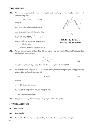 TCXDVN 338 : 2005
62
5.7.2.6 Vỏ nón tròn xoay, chịu áp lực phân bố đều từ phía ngoài p vuông góc với mặt vỏ, được kiểm tra về ổn
định theo công thức:
2  ccr2 (5.84)
trong đó:
2 = prm/t - ứng suất tính toán trong vỏ;
cr2 - ứng suất tới hạn, tính theo công thức:
cr2 = 0,55E(rm/h)(t/rm)3 / 2
(5.85)
Với: h - chiều cao của vỏ nón (khoảng cách
giữa hai đáy);
rm - bán kính, tính theo công thức (5.83).
5.7.2.7 Vỏ nón tròn xoay, chịu tác dụng đồng thời của các tải trọng nêu ở điều 5.7.2.5 và 5.7.2.6 được kiểm
tra về ổn định theo công thức:
c
crcrN
N




2
2
(5.86)
trong đó các giá trị của Ncr và cr2 được tính theo các công thức (5.82) và (5.85).
5.7.2.8 Vỏ cầu (hoặc chỏm cầu) có tỉ số r / t  750, chịu áp lực phân bố đều từ phía ngoài vuông góc với mặt
vỏ được kiểm tra ổn định theo công thức:
  ccr (5.87)
trong đó:
 = pr/2t - ứng suất tính toán;
cr = 0,1Et / r - ứng suất tới hạn, lấy không lớn hơn f ;
r - bán kính trung bình của vỏ.
5.7.2.9 Các yêu cầu bổ sung khi tính toán giàn thép ống tham khảo Phụ lục G
6 TÍNH TOÁN LIÊN KẾT
6.1 Liên kết hàn
6.1.1 Hàn đối đầu
6.1.1.1 Liên kết hàn đối đầu chịu kéo hoặc nén đúng tâm với lực dọc N được tính theo công thức:
r2
r1
t
h
N
N

Hình 17 – Sơ đồ vỏ nón
tròn xoay chịu lực nén dọc
trục
 