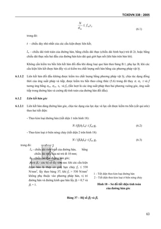 TCXDVN 338 : 2005
63
cw
w
f
tl
N

(6.1)
trong đó:
t – chiều dày nhỏ nhất của các cấu kiện được liên kết;
lw – chiều dài tính toán của đường hàn, bằng chiều dài thực (chiều dài hình học) trừ đi 2t, hoặc bằng
chiều dài thực nếu hai đầu của đường hàn kéo dài quá giới hạn nối (khi hàn trên bản lót).
Không cần kiểm tra bền liên kết hàn đối đầu khi dùng loại que hàn theo bảng B.1, phụ lục B, khi các
cấu kiện liên kết được hàn đầy và có kiểm tra chất lượng mối hàn bằng các phương pháp vật lý.
6.1.1.2 Liên kết hàn đối đầu không được kiểm tra chất lượng bằng phương pháp vật lý, chịu tác dụng đồng
thời của ứng suất pháp và tiếp, được kiểm tra bền theo công thức (5.6) trong đó thay , c,  và f
tương ứng bằng xw, yw, w và fw (lần lượt là các ứng suất pháp theo hai phương vuông góc, ứng suất
tiếp trong đường hàn và cường độ tính toán của đường hàn đối đầu).
6.1.2 Liên kết hàn góc
6.1.2.1 Liên kết hàn dùng đường hàn góc, chịu tác dụng của lực dọc và lực cắt được kiểm tra bền (cắt qui ước)
theo hai tiết diện:
- Theo kim loại đường hàn (tiết diện 1 trên hình 18):
N /(f hf lw)  fwf gc (6.2)
- Theo kim loại ở biên nóng chảy (tiết diện 2 trên hình 18):
N / (shflw)  fws gc (6.3)
trong đó:
lw - chiều dài tính toán của đường hàn, bằng
chiều dài thực của nó trừ đi 10 mm;
hf - chiều cao của đường hàn góc;
f và s - các hệ số lấy như sau: khi các cấu kiện
được hàn là thép có giới hạn chảy fy  530
N/mm2
, lấy theo bảng 37; khi fy > 530 N/mm2
không phụ thuộc vào phương pháp hàn, vị trí
đường hàn và đường kính que hàn lấy f = 0,7 và
s = 1.
1 – Tiết diện theo kim loại đường hàn
2 – Tiết diện theo kim loại ở biên nóng chảy
Hình 18 – Sơ đồ tiết diện tính toán
của đường hàn góc
Bảng 37 – Hệ số f và s
2
1
 