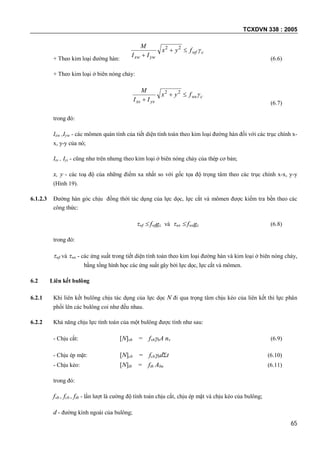 TCXDVN 338 : 2005
65
+ Theo kim loại đường hàn:
cwf
ywxw
fyx
II
M


22
(6.6)
+ Theo kim loại ở biên nóng chảy:
cws
ysxs
fyx
II
M


22
(6.7)
trong đó:
Ixw ,Iyw - các mômen quán tính của tiết diện tính toán theo kim loại đường hàn đối với các trục chính x-
x, y-y của nó;
Ixs , Iys - cũng như trên nhưng theo kim loại ở biên nóng chảy của thép cơ bản;
x, y - các toạ độ của những điểm xa nhất so với gốc tọa độ trọng tâm theo các trục chính x-x, y-y
(Hình 19).
6.1.2.3 Đường hàn góc chịu đồng thời tác dụng của lực dọc, lực cắt và mômen được kiểm tra bền theo các
công thức:
wf  fwfgc và ws  fwsgc (6.8)
trong đó:
wf và ws - các ứng suất trong tiết diện tính toán theo kim loại đường hàn và kim loại ở biên nóng chảy,
bằng tổng hình học các ứng suất gây bởi lực dọc, lực cắt và mômen.
6.2 Liên kết bulông
6.2.1 Khi liên kết bulông chịu tác dụng của lực dọc N đi qua trọng tâm chịu kéo của liên kết thì lực phân
phối lên các bulông coi như đều nhau.
6.2.2 Khả năng chịu lực tính toán của một bulông được tính như sau:
- Chịu cắt: [N]vb = fvbbA nv (6.9)
- Chịu ép mặt: [N]cb = fcbbdt (6.10)
- Chịu kéo: [N]tb = ftb Abn (6.11)
trong đó:
fvb , fcb , ftb - lần lượt là cường độ tính toán chịu cắt, chịu ép mặt và chịu kéo của bulông;
d - đường kính ngoài của bulông;
 