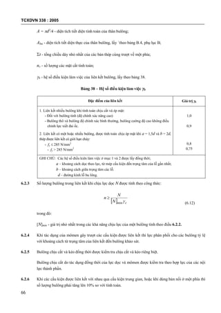 TCXDVN 338 : 2005
66
A = d2
/4 - diện tích tiết diện tính toán của thân bulông;
Abn - diện tích tiết diện thực của thân bulông, lấy `theo bảng B.4, phụ lục B;
t - tổng chiều dày nhỏ nhất của các bản thép cùng trượt về một phía;
nv - số lượng các mặt cắt tính toán;
b - hệ số điều kiện làm việc của liên kết bulông, lấy theo bảng 38.
Bảng 38 – Hệ số điều kiện làm việc b
Đặc điểm của liên kết Giá trị b
1. Liên kết nhiều bulông khi tính toán chịu cắt và ép mặt:
- Đối với bulông tinh (độ chính xác nâng cao)
- Bulông thô và bulông độ chính xác bình thường, bulông cường độ cao không điều
chỉnh lực xiết đai ốc.
2. Liên kết có một hoặc nhiều bulông, được tính toán chịu ép mặt khi a = 1,5d và b = 2d,
thép được liên kết có giới hạn chảy:
- fy  285 N/mm2
- fy > 285 N/mm2
1,0
0,9
0,8
0,75
GHI CHÚ: Các hệ số điều kiên làm việc ở mục 1 và 2 được lấy đồng thời;
a – khoảng cách dọc theo lực, từ mép cấu kiện đến trọng tâm của lỗ gần nhất;
b – khoảng cách giữa trọng tâm các lỗ.
d – đường kính lỗ bu lông.
6.2.3 Số lượng bulông trong liên kết khi chịu lực dọc N được tính theo công thức:
  cN
N
n
min

(6.12)
trong đó:
[N]min - giá trị nhỏ nhất trong các khả năng chịu lực của một bulông tính theo điều 6.2.2.
6.2.4 Khi tác dụng của mômen gây trượt các cấu kiện được liên kết thì lực phân phối cho các bulông tỷ lệ
với khoảng cách từ trọng tâm của liên kết đến bulông khảo sát.
6.2.5 Bulông chịu cắt và kéo đồng thời được kiểm tra chịu cắt và kéo riêng biệt.
Bulông chịu cắt do tác dụng đồng thời của lực dọc và mômen được kiểm tra theo hợp lực của các nội
lực thành phần.
6.2.6 Khi các cấu kiện được liên kết với nhau qua cấu kiện trung gian, hoặc khi dùng bản nối ở một phía thì
số lượng bulông phải tăng lên 10% so với tính toán.
 