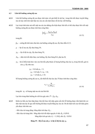 TCXDVN 338 : 2005
67
6.3 Liên kết bulông cường độ cao
6.3.1 Liên kết bulông cường độ cao được tính toán với giả thiết là nội lực trong liên kết được truyền bằng
ma sát nảy sinh trên mặt tiếp xúc của các cấu kiện được nối do lực xiết bulông.
6.3.2 Lực trượt tính toán mà mỗi mặt ma sát của những cấu kiện được liên kết có thể chịu được khi xiết một
bulông cường độ cao được tính theo công thức:
 
2
1
b
bnbhb
b
Af
N



(6.13)
trong đó:
fhb - cường độ tính toán chịu kéo của bulông cường độ cao, lấy theo điều 4.2.5;
 - hệ số ma sát, lấy theo bảng 39;
b2 - hệ số độ tin cậy, lấy theo bảng 39;
Abn - diện tích tiết diện thực của bulông, lấy theo bảng B.4, phụ lục B;
b1 - hệ số điều kiện làm việc của liên kết, phụ thuộc số lượng bulông chịu lực na trong liên kết, giá trị
của b1 lấy như sau:
b1 = 0,8 nếu na < 5;
b1 = 0,9 nếu 5  na < 10;
b1 = 1,0 nếu na  10.
Số lượng bulông cường độ cao na cần thiết để chịu lực dọc N được tính theo công thức:
cbf
a
]N[n
N
n


(6.14)
trong đó: nf - số lượng mặt ma sát của liên kết.
Lực kéo trong thân bulông do xiết êcu gây nên: P = fhb Abn .
6.3.3 Kiểm tra bền các bản thép được liên kết theo tiết diện giảm yếu bởi lỗ bulông được tiến hành khi coi
như một nửa lực đi qua mỗi bulông đã được truyền bằng lực ma sát. Do đó diện tích của tiết diện giảm
yếu được tính như sau:
- Khi chịu tải trọng động: bằng diện tích thực An ;
- Khi chịu tải trọng tĩnh: bằng diện tích tiết diện nguyên A nếu An  0,85A;
bằng diện tích qui ước Ac = 1,18An nếu An< 0,85A.
Bảng 39 – Hệ số ma sát  và hệ số độ tin cậy b2
 