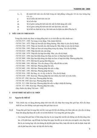 TCXDVN 338 : 2005
9
x , y độ mảnh tính toán của cấu kiện trong các mặt phẳng vuông góc với các trục tương ứng
x-x, y-y
 hệ số chiều dài tính toán của cột
 hệ số uốn dọc
b hệ số giảm cường độ tính toán khi mất ổn định dạng uốn xoắn
e hệ số giảm cường độ tính toán khi nén lệch tâm, nén uốn
 hệ số để xác định hệ số b khi tính toán ổn định của dầm (Phụ lục E)
2 TIÊU CHUẨN TRÍCH DẪN
Trong tiêu chuẩn này được sử dụng đồng thời và có trích dẫn các tiêu chuẩn sau :
- TCVN 2737 : 1995. Tải trọng và tác động. Tiêu chuẩn thiết kế;
- TCVN 1765 : 1975. Thép các bon kết cấu thông thường. Mác thép và yêu cầu kỹ thuật;
- TCVN 1766 : 1975. Thép các bon kết cấu chất lượng tốt. Mác thép và yêu cầu kỹ thuật;
- TCVN 5709 : 1993. Thép các bon cán nóng dùng trong xây dựng. Yêu cầu kỹ thuật;
- TCVN 6522 : 1999. Thép tấm kết cấu cán nóng;
- TCVN 3104 : 1979. Thép kết cấu hợp kim thấp. Mác, yêu cầu kỹ thuật;
- TCVN 3223 : 1994. Que hàn điện dùng cho thép các bon và thép hợp kim thấp;
- TCVN 3909 : 1994. Que hàn điện dùng cho thép các bon và hợp kim thấp. Phương pháp thử;
- TCVN 1961 : 1975. Mối hàn hồ quang điện bằng tay;
- TCVN 5400 : 1991. Mối hàn. Yêu cầu chung về lấy mẫu để thử cơ tính;
- TCVN 5401 : 1991. Mối hàn. Phương pháp thử uốn;
- TCVN 5402 : 1991. Mối hàn. Phương pháp thử uốn va đập;
- TCVN 5403 : 1991. Mối hàn. Phương pháp thử kéo;
- TCVN 1916 : 1995. Bu lông, vít, vít cấy và đai ốc. Yêu cầu kỹ thuật;
- TCVN 4169 : 1985. Kim loại. Phương pháp thử mỏi nhiều chu trình và ít chu trình;
- TCVN 197 :1985. Kim loại. Phương pháp thử kéo;
- TCVN 198 :1985. Kim loại. Phương pháp thử uốn;
- TCVN 312 :1984. Kim loại. Phương pháp thử uốn va đập ở nhiệt độ thường;
- TCVN 313 :1985. Kim loại. Phương pháp thử xoắn;
- Quy chuẩn xây dựng Việt nam – 1997.
3 CƠ SỞ THIẾT KẾ KẾT CẤU THÉP
3.1 Nguyên tắc thiết kế
3.1.1 Tiêu chuẩn này sử dụng phương pháp tính toán kết cấu thép theo trạng thái giới hạn. Kết cấu được
thiết kế sao cho không vượt quá trạng thái giới hạn của nó.
3.1.2 Trạng thái giới hạn là trạng thái mà khi vượt quá thì kết cấu không còn thoả mãn các yêu cầu sử dụng
hoặc khi dựng lắp được đề ra đối với nó khi thiết kế. Các trạng thái giới hạn gồm:
– Các trạng thái giới hạn về khả năng chịu lực là các trạng thái mà kết cấu không còn đủ khả năng chịu
lực, sẽ bị phá hoại, sụp đổ hoặc hư hỏng làm nguy hại đến sự an toàn của con người, của công trình.
Đó là các trường hợp: kết cấu không đủ độ bền (phá hoại bền), hoặc kết cấu bị mất ổn định, hoặc kết
cấu bị phá hoại dòn, hoặc vật liệu kết cấu bị chảy.
 