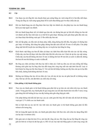 TCXDVN 338 : 2005
72
8.2 Cột
8.2.1 Các đoạn của cột rỗng khi vận chuyển được gia cường bằng các vách cứng bố trí ở hai đầu mỗi đoạn.
Trong cột rỗng các vách cứng ngang được bố trí cách nhau không quá 4 m theo chiều dài cột.
8.2.2 Khi các thanh bụng của cột rỗng được hàn trực tiếp vào nhánh cột, cho phép trục của các thanh bụng
hội tụ tại mép ngoài của nhánh.
Khi các thanh bụng được nối với nhánh qua bản mã, các đường hàn góc tại liên kết chồng của bản mã
với nhánh cột lấy theo tính toán và có thể bố trí gián đoạn. Khoảng cách gián đoạn giữa đầu mút của
các đoạn được hàn không vượt quá 15 lần chiều dày bản mã.
8.2.3 Khi nối lắp ghép, các đầu mút cột được phay nhẵn, dùng đường hàn đối đầu, bản ghép với đường hàn
góc hoặc với bulông. Khi dùng bản ghép, đường hàn đặt cách chỗ nối 30 mm về mỗi phía. Cho phép
dùng mặt bích để truyền lực nén bằng tiếp xúc và truyền lực kéo bằng bu lông.
8.2.4 Kích thước mặt bằng của bản đế chân cột được xác định theo điều kiện bền nén của vật liệu móng.
Chiều dày của bản đế được tính theo điều kiện bền khi uốn (của các ô bản) do áp lực của mặt móng.
Chiều dày của bản đế không nhỏ hơn 10 mm và không lớn hơn 40 mm khi có sườn và dầm đế, không
lớn hơn 60 mm khi không có sườn và dầm đế.
8.2.5 Bu lông neo chân cột được tính theo lực nhổ ở chân cột. Cánh tay đòn của mô men chống nhổ bằng
khoảng cách giữa trục bu lông chịu kéo đến trọng tâm vùng ứng suất nén mặt dưới bản đế. Loại và
kích thước bu lông neo lấy theo bảng 12. Với cột liên kết khớp, bulông neo lấy theo cấu tạo từ hai đến
bốn chiếc, đường kính không nhỏ hơn 16 mm.
8.2.6 Bulông neo không chịu lực cắt tại chân cột. Lực cắt này do lực ma sát giữa bản đế và bêtông móng
chịu. Khi lực cắt lớn, nên đặt thêm các chốt chịu cắt riêng.
8.3 Giàn phẳng và hệ thanh không gian
8.3.1 Trục của các thanh giàn và hệ thanh không gian phải hội tụ tại tâm các nút (nằm trên trục các thanh
cánh). Trong giàn hàn, trục thanh phải đi qua trọng tâm của tiết diện thanh (làm tròn đến 5 mm), trong
giàn dùng liên kết bulông là trục của dãy bulông nằm gần sống thép góc nhất.
Cho phép không tính đến độ lệch trục của các cánh giàn khi thay đổi tiết diện nếu độ lệch đó không
vượt quá 1,5 % chiều cao của thanh cánh.
Khi có lệch tâm tại các nút thì việc tính toán các thanh giàn và hệ thanh không gian phải kể đến
mômen uốn tương ứng.
Khi tải trọng đặt ngoài nút dàn, các thanh giàn phải được tính theo nén, uốn (chịu tác dụng đồng thời
của lực dọc và mômen uốn).
8.3.2 Khi giàn mái có nhịp lớn hơn 36 m, nên làm độ vồng cấu tạo. Độ vồng cấu tạo lấy bằng độ võng của
giàn do tĩnh tải và hoạt tải dài hạn gây ra. Đối với các loại mặt mái bằng (giàn có cánh song song), độ
 