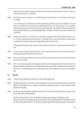 TCXDVN 338 : 2005
73
vồng cấu tạo của giàn lấy không phụ thuộc độ lớn của nhịp và bằng độ võng do tổng tải trọng tiêu
chuẩn gây nên cộng với 1/ 200 nhịp ).
8.3.3 Khi tính toán nội lực của giàn có các thanh là thép góc hoặc thép chữ T, nút liên kết các thanh được
coi là khớp.
Với các thanh giàn có tiết diện chữ I, chữ H, hoặc thép ống chỉ được coi các nút là khớp khi tỉ số giữa
chiều cao của tiết diện với chiều dài của thanh không lớn hơn 1/10. Nếu vượt quá tỉ số này, phải kể
đến mômen phụ trong các thanh do độ cứng của các nút gây nên. Việc kể đến độ cứng của nút giàn khi
tính có thể thực hiện theo các phương pháp gần đúng. Cho phép xác định lực dọc trong các thanh theo
sơ đồ khớp.
8.3.4 Khoảng cách giữa đầu các thanh bụng và thanh cánh trong giàn có bản mã lấy không nhỏ hơn a (a =
6t - 20 mm) nhưng không lớn hơn 80 mm (t - chiều dày bản mã, mm). Khe hở giữa các đầu mút của
các thanh nối ở cánh giàn có phủ các bản ghép không được nhỏ hơn 50 mm.
Đường hàn liên kết thanh bụng của giàn với bản mã được kéo dài thêm vào cạnh đầu thanh một đoạn 20
mm.
8.3.5 Tại các nút giàn có thanh cánh là thép chữ T, chữ I hoặc thép góc đơn, liên kết đối đầu bản mã với
cánh bằng đường hàn thấu hết chiều dày bản mã.
8.3.6 Chiều dày bản mã giàn lấy theo nội lực của thanh lớn nhất (thường là thanh xiên ở gối) và không đổi
cho các nút của cả dàn.
8.3.7 Đối với các thanh giàn ghép từ hai thép góc, tại khe hở giữa hai thép góc đặt các tấm đệm hàn với các
thép góc. Khoảng cách giữa tâm các tấm đệm không vượt quá 40i (đối với thanh nén) và 80i (đối với
thanh kéo), i là bán kính quán tính của một thép góc lấy với trục trọng tâm song song với mặt phẳng
dàn.
8.4 Hệ giằng
8.4.1 Trong mỗi khối nhiệt độ của nhà cần bố trí một hệ thống giằng riêng.
8.4.2 Hệ giằng đứng giữa các cột chính ở dưới mức dầm cầu trục của cột hai nhánh được bố trí trong mặt
phẳng của từng nhánh cột. Các nhánh của hệ giằng hai nhánh được liên kết với nhau bằng các thanh
giằng hoặc bản giằng.
8.4.3 Hệ giằng ngang theo phương ngang nhà được bố trí ở mức cánh trên hoặc cánh dưới của giàn vì kèo
tại các nhịp ở đầu mỗi khối nhiệt độ.
Khi khối nhiệt độ dài hơn 144 m cần đặt thêm hệ giằng ngang trung gian. Những giàn vì kèo
không nối trực tiếp với hệ giằng ngang cần đươc tăng cường trong mặt phẳng bố trí hệ giằng này bằng
các thanh chống hoặc thanh kéo. Tại chỗ bố trí hệ giằng ngang đặt hệ giằng đứng giữa các dàn. Khi có
 