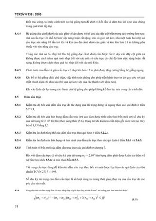 TCXDVN 338 : 2005
74
khối mái cứng, tại mức cánh trên đặt hệ giằng tạm để định vị kết cấu và đảm bảo ổn định của chúng
trong quá trình lắp ráp.
8.4.4 Hệ giằng dọc cánh dưới của các giàn vì kèo được bố trí dọc các dãy cột biên trong các trường hợp sau:
nhà có cầu trục với chế độ làm việc nặng hoặc rất nặng; mái có giàn đỡ kèo; nhà một hoặc hai nhịp có
cầu trục sức nâng 10 tấn trở lên và khi cao độ cánh dưới của giàn vì kèo lớn hơn 18 m không phụ
thuộc vào sức nâng cầu trục.
Trong các nhà có ba nhịp trở lên, hệ giằng dọc cánh dưới còn được bố trí dọc các dãy cột giữa và
không được cách nhau quá một nhịp đối với các nhà có cầu trục có chế độ làm việc nặng hoặc rất
nặng, không được cách nhau quá hai nhịp đối với các nhà khác.
8.4.5 Cánh dưới của dầm và giàn cầu trục có nhịp lớn hơn 12 m phải được tăng cường bằng hệ giằng ngang.
8.4.6 Khi bố trí hệ giằng chéo chữ thập, việc tính toán chúng cho phép tiến hành theo sơ đồ quy ước với giả
thiết thanh xiên chỉ chịu kéo (bỏ qua sự làm việc của các thanh xiên chịu nén).
Khi xác định nội lực trong các thanh của hệ giằng cho phép không kể đến lực nén trong các cánh dàn.
8.5 Dầm cầu trục
8.5.1 Kiểm tra độ bền của dầm cầu trục do tác dụng của tải trọng đứng và ngang theo các qui định ở điều
5.2.1.5.
8.5.2 Kiểm tra độ bền của bản bụng dầm cầu trục (trừ các dầm được tính toán theo bền mỏi với số chu kỳ
của tải trọng từ 2.106
trở lên) theo công thức (5.6), trong đó khi kiểm tra tiết diện gối dầm liên tục thay
hệ số 1,15 bằng 1,3.
8.5.3 Kiểm tra ổn định tổng thể của dầm cầu trục theo qui định ở điều 5.2.2.1.
8.5.4 Kiểm tra ổn định của bản bụng và bản cánh của dầm cầu trục theo các qui định ở điều 5.6.1 và 5.6.3.
8.5.5 Tính toán về bền mỏi của dầm cầu trục theo các qui định ở chương 7.
Đối với dầm cầu trục có số chu kỳ của tải trọng nQ > 2.106
bản bụng dầm phải được kiểm tra thêm về
độ bền theo điều 8.5.6 và mỏi theo điều 8.5.7.
Tải trọng cầu trục dùng để kiểm tra dầm cầu trục theo bền và mỏi được lấy theo các qui định của tiêu
chuẩn TCVN 2737 : 1995.
Số chu kỳ tải trọng của dầm cầu trục là số lượt nâng tải trong thời gian phục vụ của cầu trục do các
yêu cầu sản xuất.
8.5.6 Vùng chịu nén của bản bụng dầm cầu trục bằng thép có giới hạn chảy từ 400 N/mm2
trở xuống phải thoả mãn điều kiện :
fcyxycycycxxcxx   222
)(3)()(
(8.9)
 