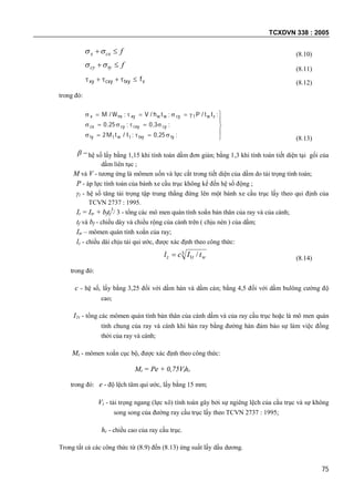 TCXDVN 338 : 2005
75
fcxx  (8.10)
ftycy  (8.11)
vtxycxyxy f (8.12)
trong đó:








;,;I/tM
;,;,
;lt/P;th/V;W/M
tytxytwtty
cycxycycx
zwcywwxynxx
2502
30250
1
(8.13)
 hệ số lấy bằng 1,15 khi tính toán dầm đơn giản; bằng 1,3 khi tính toán tiết diện tại gối của
dầm liên tục ;
M và V - tương ứng là mômen uốn và lực cắt trong tiết diện của dầm do tải trọng tính toán;
P - áp lực tính toán của bánh xe cầu trục không kể đến hệ số động ;
1 - hệ số tăng tải trọng tập trung thẳng đứng lên một bánh xe cầu trục lấy theo qui định của
TCVN 2737 : 1995.
It = Itr + bftf
3
/ 3 - tổng các mô men quán tính xoắn bản thân của ray và của cánh;
tf và bf - chiều dày và chiều rộng của cánh trên ( chịu nén ) của dầm;
Itr – mômen quán tính xoắn của ray;
lz - chiều dài chịu tải qui ước, được xác định theo công thức:
3
1 / wtz tIcl  (8.14)
trong đó:
c - hệ số, lấy bằng 3,25 đối với dầm hàn và dầm cán; bằng 4,5 đối với dầm bulông cường độ
cao;
I1t - tổng các mômen quán tính bản thân của cánh dầm và của ray cầu trục hoặc là mô men quán
tính chung của ray và cánh khi hàn ray bằng đường hàn đảm bảo sự làm việc đồng
thời của ray và cánh;
Mt - mômen xoắn cục bộ, được xác định theo công thức:
Mt = Pe + 0,75Vthr
trong đó: e - độ lệch tâm qui ước, lấy bằng 15 mm;
Vt - tải trọng ngang (lực xô) tính toán gây bởi sự ngiêng lệch của cầu trục và sự không
song song của đường ray cầu trục lấy theo TCVN 2737 : 1995;
hr - chiều cao của ray cầu trục.
Trong tất cả các công thức từ (8.9) đến (8.13) ứng suất lấy dấu dương.
 