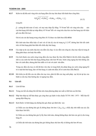 TCXDVN 338 : 2005
76
8.5.7 Kiểm tra độ bền mỏi vùng trên của bụng dầm cầu trục hàn được tiến hành theo công thức:
ftycyxyx f  5,04,036,05,0 22
(8.15)
trong đó:
ff - cường độ tính toán về mỏi, với mọi mác thép lấy bằng: 75 N/mm2
đối với vùng trên chịu nén
của bản bụng (tiết diện tại nhịp dầm); 65 N/mm2
đối với vùng trên chịu kéo của bản bụng (tại tiết diện
gối của dầm liên tục).
Giá trị của các đại lượng trong công thức (8.15) được xác định theo điều 8.5.6.
Khi tính toán theo điều kiện về mỏi với số chu kỳ của tải trọng nQ  2.106
, đường hàn liên kết cánh
trên với bản bụng phải hàn thấu hết chiều dày bản bụng.
8.5.8 Các mép tự do của cánh chịu kéo của dầm cầu chạy và các dầm sàn công tác chịu trực tiếp tải trọng di
động phải được cán hoặc bào nhẵn.
8.5.9 Các kích thước của sườn cứng trong dầm cầu trục được lấy theo điều 5.6.1.1, khi đó chiều rộng phần
nhô ra của sườn hai bên bản bụng không được nhỏ hơn 90 mm. Sườn cứng ngang hai bên không cần
hàn với cánh dầm, nhưng phải bào nhẵn và tì sát với cánh trên dầm.
Trong các dầm cầu trục có chế độ làm viêc nhẹ và trung bình cho phép dùng các sườn cứng ngang bố
trí ở một bên bản bụng, hàn với bản bụng và cánh trên dầm, bố trí sườn theo điều 5.6.1.1.
8.5.10 Khi kiểm tra độ bền của các dầm cầu trục treo, phải kể đến các ứng suất pháp cục bộ do áp lực của
bánh xe cầu trục theo hướng dọc và ngang trục dầm.
8.6 Liên kết
8.6.1 Liên kết hàn
8.6.1.1 Trong các kết cấu dùng liên kết hàn nên chọn phương pháp sản xuất cơ khí hoá cao khi hàn.
8.6.1.2 Mép bản thép tại chỗ hàn được gia công theo qui định ở tiêu chuẩn TCVN 1961 :1975 – Mối hàn hồ
quang điện bằng tay.
8.6.1.3 Kích thước và hình dạng của đường hàn góc được qui định như sau:
a) Chiều cao của đường hàn góc hf không được lớn hơn 1,2tmin (tmin- chiều dày nhỏ nhất của các cấu
kiện được liên kết).
b) Chiều cao của đường hàn góc hf lấy theo tính toán, nhưng không được nhỏ hơn các giá trị cho trong
bảng 43.
c) Chiều dài tính toán của đường hàn góc không được nhỏ hơn 4hf và không nhỏ hơn 40 mm.
 
