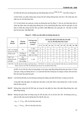 TCXDVN 338 : 2005
77
d) Chiều dài tính toán của đường hàn góc bên không được lớn hơn fff h  (85 - hệ số lấy ở bảng 37).
e) Kích thước các phần chồng nhau (trong liên kết chồng) không được nhỏ hơn 5 lần chiều dày nhỏ
nhất của các cấu kiện được hàn.
f) Tỉ số kích thước hai cạnh góc vuông của đường hàn góc lấy bằng 1:1; khi các cấu kiện được hàn có
chiều dày khác nhau cho phép dùng đường hàn có hai cạnh không đều nhau, khi đó cạnh gắn với cấu
kiện có chiều dày mỏng hơn lấy theo qui định ở điều 8.6.1.3.a, còn cạnh gắn với cấu kiện có chiều
dày lớn hơn theo điều 8.6.1.3.b.
Bảng 43 – Chiều cao nhỏ nhất của đường hàn góc hf
Dạng
liên kết
Phương
pháp hàn
Giới hạn chảy
của thép fy
(N/mm2
)
Giá trị nhỏ nhất hf khi chiều dày lớn nhất
của các cấu kiện được hàn t (mm)
4 5 6 10 11 16 17 22 23 32 33 40 41 80
Chữ T với đường
hàn góc hai phía;
chồng và góc
Tay
 430 4 5 6 7 8 9 10
430 < fy  530 5 6 7 8 9 10 12
Tự động và
bán tự động
 430 3 4 5 6 7 8 9
430 < fy  530 4 5 6 7 8 9 10
Chữ T với
đường hàn góc
một phía
Tay
 380
5 6 7 8 9 10 12
Tự động và
bán tự động
4 5 6 7 8 9 10
GHI CHÚ: Các kết cấu làm từ thép có giới hạn chảy fy > 530 N/mm2
và với tất cả các loại thép khi chiều dày các cấu kiện lớn hơn
80mm, chiều cao nhỏ nhất của đường hàn góc lấy theo các qui định kỹ thuật riêng.
g) Đối với các kết cấu chịu tải trọng động và tải trọng rung động dùng đường hàn góc thoải, tỉ lệ hai
cạnh góc vuông của đường hàn là 1:1,5 (cạnh dài nằm theo hướng lực tác dụng) và được tính toán theo
bền mỏi hoặc theo phá hoại giòn.
8.6.1.4 Liên kết hàn đối đầu các tấm thường là đường hàn thẳng, hàn thấu hết bề dày và dùng các bản lót.
Trong điều kiện lắp ghép, cho phép hàn một phía có hàn đầy thêm ở đáy đường hàn và hàn vào bản
thép lót được giữ lại.
8.6.1.5 Không được dùng liên kết hỗn hợp mà trong đó một phần lực được tiếp nhận bằng đường hàn, một
phần bằng bulông.
8.6.1.6 Đường hàn gián đoạn chỉ dùng trong các kết cấu phụ, nơi có nội lực nhỏ. Khi đó khoảng cách amax
giữa các đầu mút của hai đường hàn liên tiếp lấy như sau:
- amax  15 tmin , đối với cấu kiện chịu nén;
- amax  30 tmin , đối với cấu kiện chịu kéo;
 