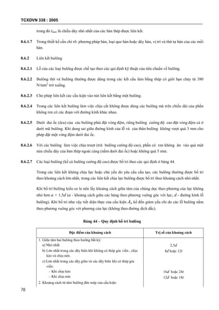 TCXDVN 338 : 2005
78
trong đó tmin là chiều dày nhỏ nhất của các bản thép được liên kết.
8.6.1.7 Trong thiết kế cần chỉ rõ: phương pháp hàn, loại que hàn hoặc dây hàn, vị trí và thứ tự hàn của các mối
hàn.
8.6.2 Liên kết bulông
8.6.2.1 Lỗ của các loại bulông được chế tạo theo các qui định kỹ thuật của tiêu chuẩn về bulông.
8.6.2.2 Bulông thô và bulông thường được dùng trong các kết cấu làm bằng thép có giới hạn chảy từ 380
N/mm2
trở xuống.
8.6.2.3 Cho phép liên kết các cấu kiện vào nút liên kết bằng một bulông.
8.6.2.4 Trong các liên kết bulông làm việc chịu cắt không được dùng các bulông mà trên chiều dài của phần
không ren có các đoạn với đường kính khác nhau.
8.6.2.5 Dưới đai ốc (êcu) của các bulông phải đặt vòng đệm, riêng bulông cường độ cao đặt vòng đệm cả ở
dưới mũ bulông. Khi dung sai giữa đường kính của lỗ và của thân bulông không vượt quá 3 mm cho
phép đặt một vòng đệm dưới đai ốc.
8.6.2.6 Với các bulông làm việc chịu trượt (trừ bulông cường độ cao), phần có ren không ăn vào quá một
nửa chiều dày của bản thép ngoài cùng (nằm dưới đai ốc) hoặc không quá 5 mm.
8.6.2.7 Các loại bulông (kể cả bulông cường độ cao) được bố trí theo các qui định ở bảng 44.
Trong các liên kết không chịu lực hoặc chủ yếu do yêu cầu cấu tạo, các bulông thường được bố trí
theo khoảng cách lớn nhất, trong các liên kết chịu lực bulông được bố trí theo khoảng cách nhỏ nhất.
Khi bố trí bulông kiểu so le nên lấy khoảng cách giữa tâm của chúng dọc theo phương của lực không
nhỏ hơn a + 1,5d (a - khoảng cách giữa các hàng theo phương vuông góc với lực; d - đường kính lỗ
bulông). Khi bố trí như vậy tiết diện thực của cấu kiện An kể đến giảm yếu chỉ do các lỗ bulông nằm
theo phương vuông góc với phương của lực (không theo đường dích dắc).
Bảng 44 – Quy định bố trí bulông
Đặc điểm của khoảng cách Trị số của khoảng cách
1. Giữa tâm hai bulông theo hướng bất kỳ:
a) Nhỏ nhất 2,5d
b) Lớn nhất trong các dãy biên khi không có thép góc viền , chịu
kéo và chịu nén.
8d hoặc 12t
c) Lớn nhất trong các dãy giữa và các dãy biên khi có thép góc
viền:
– Khi chịu kéo
– Khi chịu nén
16d hoặc 24t
12d hoặc 18t
2. Khoảng cách từ tâm bulông đén mép của cấu kiện:
 