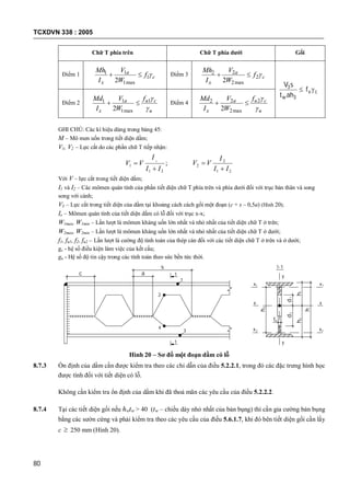 TCXDVN 338 : 2005
80
Chữ T phía trên Chữ T phía dưới Gối
Điểm 1 c
a
x
f
W
V
I
Mh
1
max1
11
2
 Điểm 3 c
a
x
f
W
V
I
Mh
2
max2
22
2

cv
w
f
aht
sV

3
3
Điểm 2
u
cua
x
f
W
V
I
Md

1
max1
11
2
 Điểm 4
u
cua
x
f
W
V
I
Md

2
max2
22
2

GHI CHÚ: Các kí hiệu dùng trong bảng 45:
M – Mô men uốn trong tiết diện dầm;
V1, V2 – Lực cắt do các phần chữ T tiếp nhận:
;
21
1
1
II
I
VV


21
2
2
II
I
VV


Với V – lực cắt trong tiết diện dầm;
I1 và I2 – Các mômen quán tính của phần tiết diện chữ T phía trên và phía dưới đối với trục bản thân và song
song với cánh;
V3 – Lực cắt trong tiết diện của dầm tại khoảng cách cách gối một đoạn (c + s – 0,5a) (Hình 20);
Ix – Mômen quán tính của tiết diện dầm có lỗ đối với trục x-x;
W1max, W1min – Lần lượt là mômen kháng uốn lớn nhất và nhỏ nhất của tiết diện chữ T ở trên;
W2max, W2min – Lần lượt là mômen kháng uốn lớn nhất và nhỏ nhất của tiết diện chữ T ở dưới;
f1, fu1, f2, fu2 – Lần lượt là cường độ tính toán của thép cán đối với các tiết diện chữ T ở trên và ở dưới;
gc - hệ số điều kiện làm việc của kết cấu;
gu - Hệ số độ tin cậy trong các tính toán theo sức bền tức thời.
c a
s
1
2
4
3
1
1
x x
y
y
x1 x
x x2
h3
1-1
d1d2
h1h2
h
t
1
2
w
Hình 20 – Sơ đồ một đoạn dầm có lỗ
8.7.3 Ổn định của dầm cần được kiểm tra theo các chỉ dẫn của điều 5.2.2.1, trong đó các đặc trưng hình học
được tính đối với tiết diện có lỗ.
Không cần kiểm tra ổn định của dầm khi đã thoả mãn các yêu cầu của điều 5.2.2.2.
8.7.4 Tại các tiết diện gối nếu hwtw > 40 (tw – chiều dày nhỏ nhất của bản bụng) thì cần gia cường bản bụng
bằng các sườn cứng và phải kiểm tra theo các yêu cầu của điều 5.6.1.7, khi đó bên tiết diện gối cần lấy
c  250 mm (Hình 20).
 