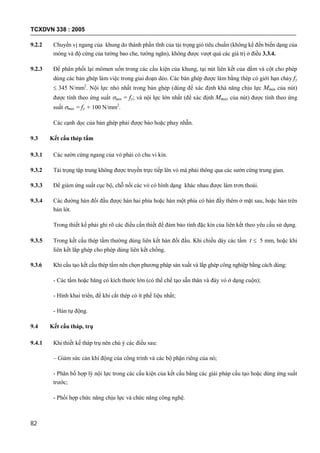 TCXDVN 338 : 2005
82
9.2.2 Chuyển vị ngang của khung do thành phần tĩnh của tải trọng gió tiêu chuẩn (không kể đến biến dạng của
móng và độ cứng của tường bao che, tường ngăn), không được vượt quá các giá trị ở điều 3.3.4.
9.2.3 Để phân phối lại mômen uốn trong các cấu kiện của khung, tại nút liên kết của dầm và cột cho phép
dùng các bản ghép làm việc trong giai đoạn dẻo. Các bản ghép được làm bằng thép có giới hạn chảy fy
 345 N/mm2
. Nội lực nhỏ nhất trong bản ghép (dùng để xác định khả năng chịu lực Mmin của nút)
được tính theo ứng suất min = fy; và nội lực lớn nhất (để xác định Mmax của nút) được tính theo ứng
suất max = fy + 100 N/mm2
.
Các cạnh dọc của bản ghép phải được bào hoặc phay nhẵn.
9.3 Kết cấu thép tấm
9.3.1 Các sườn cứng ngang của vỏ phải có chu vi kín.
9.3.2 Tải trọng tập trung không được truyền trực tiếp lên vỏ mà phải thông qua các sườn cứng trung gian.
9.3.3 Để giảm ứng suất cục bộ, chỗ nối các vỏ có hình dạng khác nhau được làm trơn thoải.
9.3.4 Các đường hàn đối đầu được hàn hai phía hoặc hàn một phía có hàn đầy thêm ở mặt sau, hoặc hàn trên
bản lót.
Trong thiết kế phải ghi rõ các điều cần thiết để đảm bảo tính đặc kín của liên kết theo yêu cầu sử dụng.
9.3.5 Trong kết cấu thép tấm thường dùng liên kết hàn đối đầu. Khi chiều dày các tấm t  5 mm, hoặc khi
liên kết lắp ghép cho phép dùng liên kết chồng.
9.3.6 Khi cấu tạo kết cấu thép tấm nên chọn phương pháp sản xuất và lắp ghép công nghiệp bằng cách dùng:
- Các tấm hoặc băng có kích thước lớn (có thể chế tạo sẵn thân và đáy vỏ ở dạng cuộn);
- Hình khai triển, để khi cắt thép có ít phế liệu nhất;
- Hàn tự động.
9.4 Kết cấu tháp, trụ
9.4.1 Khi thiết kế tháp trụ nên chú ý các điều sau:
– Giảm sức cản khí động của công trình và các bộ phận riêng của nó;
- Phân bố hợp lý nội lực trong các cấu kiện của kết cấu bằng các giải pháp cấu tạo hoặc dùng ứng suất
trước;
- Phối hợp chức năng chịu lực và chức năng công nghệ.
 