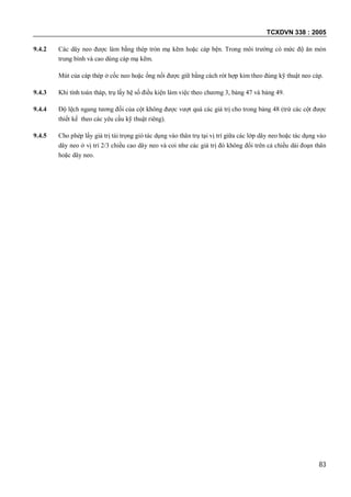 TCXDVN 338 : 2005
83
9.4.2 Các dây neo được làm bằng thép tròn mạ kẽm hoặc cáp bện. Trong môi trường có mức độ ăn mòn
trung bình và cao dùng cáp mạ kẽm.
Mút của cáp thép ở cốc neo hoặc ống nối được giữ bằng cách rót hợp kim theo đúng kỹ thuật neo cáp.
9.4.3 Khi tính toán tháp, trụ lấy hệ số điều kiện làm việc theo chương 3, bảng 47 và bảng 49.
9.4.4 Độ lệch ngang tương đối của cột không được vượt quá các giá trị cho trong bảng 48 (trừ các cột được
thiết kế theo các yêu cầu kỹ thuật riêng).
9.4.5 Cho phép lấy giá trị tải trọng gió tác dụng vào thân trụ tại vị trí giữa các lớp dây neo hoặc tác dụng vào
dây neo ở vị trí 2/3 chiều cao dây neo và coi như các giá trị đó không đổi trên cả chiều dài đoạn thân
hoặc dây neo.
 