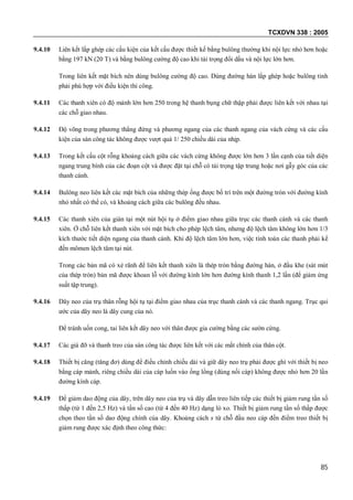 TCXDVN 338 : 2005
85
9.4.10 Liên kết lắp ghép các cấu kiện của kết cấu được thiết kế bằng bulông thường khi nội lực nhỏ hơn hoặc
bằng 197 kN (20 T) và bằng bulông cường độ cao khi tải trọng đổi dấu và nội lực lớn hơn.
Trong liên kết mặt bích nên dùng bulông cường độ cao. Dùng đường hàn lắp ghép hoặc bulông tinh
phải phù hợp với điều kiện thi công.
9.4.11 Các thanh xiên có độ mảnh lớn hơn 250 trong hệ thanh bụng chữ thập phải được liên kết với nhau tại
các chỗ giao nhau.
9.4.12 Độ võng trong phương thẳng đứng và phương ngang của các thanh ngang của vách cứng và các cấu
kiện của sàn công tác không được vượt quá 1/ 250 chiều dài của nhịp.
9.4.13 Trong kết cấu cột rỗng khoảng cách giữa các vách cứng không được lớn hơn 3 lần cạnh của tiết diện
ngang trung bình của các đoạn cột và được đặt tại chỗ có tải trọng tập trung hoặc nơi gẫy góc của các
thanh cánh.
9.4.14 Bulông neo liên kết các mặt bích của những thép ống được bố trí trên một đường tròn với đường kính
nhỏ nhất có thể có, và khoảng cách giữa các bulông đều nhau.
9.4.15 Các thanh xiên của giàn tại một nút hội tụ ở điểm giao nhau giữa trục các thanh cánh và các thanh
xiên. Ở chỗ liên kết thanh xiên với mặt bích cho phép lệch tâm, nhưng độ lệch tâm không lớn hơn 1/3
kích thước tiết diện ngang của thanh cánh. Khi độ lệch tâm lớn hơn, việc tính toán các thanh phải kể
đến mômen lệch tâm tại nút.
Trong các bản mã có xẻ rãnh để liên kết thanh xiên là thép tròn bằng đường hàn, ở đầu khe (sát mút
của thép tròn) bản mã được khoan lỗ với đường kính lớn hơn đường kính thanh 1,2 lần (để giảm ứng
suất tập trung).
9.4.16 Dây neo của trụ thân rỗng hội tụ tại điểm giao nhau của trục thanh cánh và các thanh ngang. Trục qui
ước của dây neo là dây cung của nó.
Để tránh uốn cong, tai liên kết dây neo với thân được gia cường bằng các sườn cứng.
9.4.17 Các giá đỡ và thanh treo của sàn công tác được liên kết với các mắt chính của thân cột.
9.4.18 Thiết bị căng (tăng đơ) dùng để điều chỉnh chiều dài và giữ dây neo trụ phải được ghì với thiết bị neo
bằng cáp mảnh, riêng chiều dài của cáp luồn vào ống lồng (dùng nối cáp) không được nhỏ hơn 20 lần
đường kính cáp.
9.4.19 Để giảm dao động của dây, trên dây neo của trụ và dây dẫn treo liên tiếp các thiết bị giảm rung tần số
thấp (từ 1 đến 2,5 Hz) và tần số cao (từ 4 đến 40 Hz) dạng lò xo. Thiết bị giảm rung tần số thấp được
chọn theo tần số dao động chính của dây. Khoảng cách s từ chỗ đầu neo cáp đến điểm treo thiết bị
giảm rung được xác định theo công thức:
 