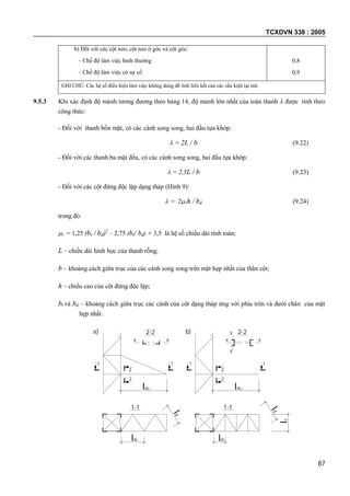 TCXDVN 338 : 2005
87
b) Đối với các cột neo, cột neo ở góc và cột góc:
– Chế độ làm việc bình thường
– Chế độ làm việc có sự cố
0,8
0,9
GHI CHÚ: Các hệ số điều kiện làm việc không dùng để tính liên kết của các cấu kiện tại nút.
9.5.3 Khi xác định độ mảnh tương đương theo bảng 14, độ mảnh lớn nhất của toàn thanh  được tính theo
công thức:
- Đối với thanh bốn mặt, có các cánh song song, hai đầu tựa khớp:
 = 2L / b (9.22)
- Đối với các thanh ba mặt đều, có các cánh song song, hai đầu tựa khớp:
 = 2,5L / b (9.23)
- Đối với các cột đứng độc lập dạng tháp (Hình 9):
 = 21h / bd (9.24)
trong đó:
1 = 1,25 (bt / bd)2
– 2,75 (bt/ bd) + 3,5 là hệ số chiều dài tính toán;
L – chiều dài hình học của thanh rỗng;
b – khoảng cách giữa trục của các cánh song song trên mặt hẹp nhất của thân cột;
h – chiều cao của cột đứng độc lập;
bt và bd – khoảng cách giữa trục các cánh của cột dạng tháp ứng với phía trên và dưới chân của mặt
hẹp nhất.
lm,1
2-2
xx
2
2
1 1 11
2
2
x x
2-2
m,1l
y
y
ld
lm
1-1 1-1
ml
dl
lc
a) b)
 
