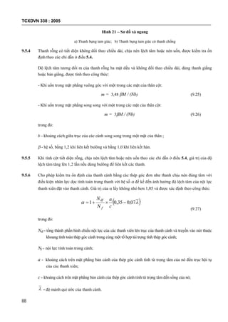 TCXDVN 338 : 2005
88
Hình 21 – Sơ đồ xà ngang
a) Thanh bụng tam giác; b) Thanh bụng tam giác có thanh chống
9.5.4 Thanh rỗng có tiết diện không đổi theo chiều dài, chịu nén lệch tâm hoặc nén uốn, được kiểm tra ổn
định theo các chỉ dẫn ở điều 5.4.
Độ lệch tâm tương đối m của thanh rỗng ba mặt đều và không đổi theo chiều dài, dùng thanh giằng
hoặc bản giằng, được tính theo công thức:
- Khi uốn trong mặt phẳng vuông góc với một trong các mặt của thân cột:
m = 3,48 M / (Nb) (9.25)
- Khi uốn trong mặt phẳng song song với một trong các mặt của thân cột:
m = 3M / (Nb) (9.26)
trong đó:
b - khoảng cách giữa trục của các cánh song song trong một mặt của thân ;
 - hệ số, bằng 1,2 khi liên kết bulông và bằng 1,0 khi liên kết hàn.
9.5.5 Khi tính cột tiết diện rỗng, chịu nén lệch tâm hoặc nén uốn theo các chỉ dẫn ở điều 5.4, giá trị của độ
lệch tâm tăng lên 1,2 lần nếu dùng bulông để liên kết các thanh.
9.5.6 Cho phép kiểm tra ổn định của thanh cánh bằng các thép góc đơn như thanh chịu nén đúng tâm với
điều kiện nhân lực dọc tính toán trong thanh với hệ số  để kể đến ảnh hưởng độ lệch tâm của nội lực
thanh xiên đặt vào thanh cánh. Giá trị của  lấy không nhỏ hơn 1,05 và được xác định theo công thức:
  07,035,01 
c
a
N
N
f
df
(9.27)
trong đó:
Ndf - tổng thành phần hình chiếu nội lực của các thanh xiên lên trục của thanh cánh và truyền vào nút thuộc
khoang tính toán thép góc cánh trong cùng một tổ hợp tải trọng tính thép góc cánh;
Nf - nội lực tính toán trong cánh;
a - khoảng cách trên mặt phẳng bản cánh của thép góc cánh tính từ trọng tâm của nó đến trục hội tụ
của các thanh xiên;
c - khoảng cách trên mặt phẳng bản cánh của thép góc cánh tính từ trọng tâm đến sống của nó;
 - độ mảnh qui ước của thanh cánh.
 