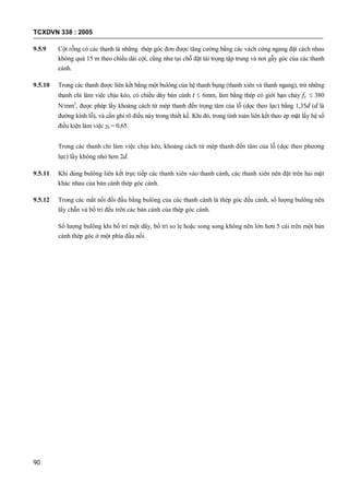 TCXDVN 338 : 2005
90
9.5.9 Cột rỗng có các thanh là những thép góc đơn được tăng cường bằng các vách cứng ngang đặt cách nhau
không quá 15 m theo chiều dài cột, cũng như tại chỗ đặt tải trọng tập trung và nơi gẫy góc của các thanh
cánh.
9.5.10 Trong các thanh được liên kết bằng một bulông của hệ thanh bụng (thanh xiên và thanh ngang), trừ những
thanh chỉ làm việc chịu kéo, có chiều dày bản cánh t  6mm, làm bằng thép có giới hạn chảy fy  380
N/mm2
, được phép lấy khoảng cách từ mép thanh đến trọng tâm của lỗ (dọc theo lực) bằng 1,35d (d là
đường kính lỗ), và cần ghi rõ điều này trong thiết kế. Khi đó, trong tính toán liên kết theo ép mặt lấy hệ số
điều kiện làm việc b = 0,65.
Trong các thanh chỉ làm việc chịu kéo, khoảng cách từ mép thanh đến tâm của lỗ (dọc theo phương
lực) lấy không nhỏ hơn 2d.
9.5.11 Khi dùng bulông liên kết trực tiếp các thanh xiên vào thanh cánh, các thanh xiên nên đặt trên hai mặt
khác nhau của bản cánh thép góc cánh.
9.5.12 Trong các mắt nối đối đầu bằng bulông của các thanh cánh là thép góc đều cánh, số lượng bulông nên
lấy chẵn và bố trí đều trên các bản cánh của thép góc cánh.
Số lượng bulông khi bố trí một dãy, bố trí so le hoặc song song không nên lớn hơn 5 cái trên một bản
cánh thép góc ở một phía đầu nối.
 