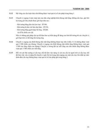 TCXDVN 338 : 2005
11
3.3.2 Độ võng của cấu kiện chịu uốn không được vượt quá trị số cho phép trong bảng 1.
3.3.3 Chuyển vị ngang ở mức mép mái của nhà công nghiệp kiểu khung một tầng, không cầu trục, gây bởi
tải trọng gió tiêu chuẩn được giới hạn như sau :
– Khi tường bằng tấm tôn kim loại : H/100;
– Khi tường là tấm vật liệu nhẹ khác : H/150;
– Khi tường bằng gạch hoặc bê tông : H/240;
với H là chiều cao cột.
Nếu có những giải pháp cấu tạo để đảm bảo sự biến dạng dễ dàng của liên kết tường thì các chuyển vị
giới hạn trên có thể tăng lên tương ứng.
3.3.4 Chuyển vị ngang của đỉnh khung nhà một tầng (không thuộc loại nhà ở điều 3.3.3) không được vượt
quá 1/300 chiều cao khung. Chuyển vị ngang của đỉnh khung nhà nhiều tầng không được vượt quá
1/500 của tổng chiều cao khung. Chuyển vị tương đối tại mỗi tầng của nhà nhiều tầng không được
vượt quá 1/300 chiều cao mỗi tầng.
3.3.5 Đối với cột nhà xưởng có cầu trục chế độ làm việc nặng và cột của cầu tải ngoài trời có cầu trục chế
độ làm việc vừa và nặng thì chuyển vị gây bởi tải trọng nằm ngang của một cầu trục lớn nhất tại mức
đỉnh dầm cầu trục không được vượt quá trị số cho phép ghi trong bảng 2.
 