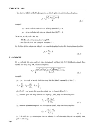 TCXDVN 338 : 2005
100
– Khi đầu trên là khớp cố định hoặc ngàm thì 1 đối với phần cột dưới tính theo công thức:
 



12
11
2
12
1


(D.1)
trong đó:
12 – hệ số chiều dài tính toán của phần cột dưới khi N1 = 0;
11 – hệ số chiều dài tính toán của phần cột dưới khi N2 = 0.
Trị số của 12 và 11 lấy như sau:
– Khi đầu trên cột tựa khớp, theo bảng D.4;
– khi đầu trên cột là liên kết ngàm, theo bảng D.5.
Hệ số chiều dài tính toán 2 của phần cột trên trong tất cả mọi trường hợp đều được tính theo công thức:
3
1
1
2 



(D.2)
D.1.3 Cột hai bậc
Hệ số chiều dài tính toán 1 đối với phần dưới của cột hai bậc (Hình D.2) khi đầu trên của cột được
liên kết như trong bảng D.6, tính theo công thức:
  
21
11
2
2
2
3
2
22
2
11
1
1
/1





 mmmm II
(D.3)
trong đó:
m1 , m2, m3 – các hệ số, xác định theo bảng D.6 như đối với cột một bậc ở hình D.3;
3
1
1
N
N

; 3
2
2
N
N

; 1
2
2
l
l

;
N1; N2; N3 – các lực dọc đặt tương ứng tại các bậc và đỉnh cột (Hình D.2);
I1m – mômen quán tính trung bình của các đoạn cột l1 và l2, được tính theo công thức:
21
2211
1
ll
lIlI
I m



(D.4)
I2m – mômen quán tính trung bình của các đoạn cột l2 và l3, được tính theo công thức:
32
3322
2
ll
lIlI
I m



(D.5)
I1; I2; I3 và l1; l2; l3 – mômen quán tính của tiết diện và chiều dài tương ứng của các đoạn cột dưới,
giữa và trên cùng.
 