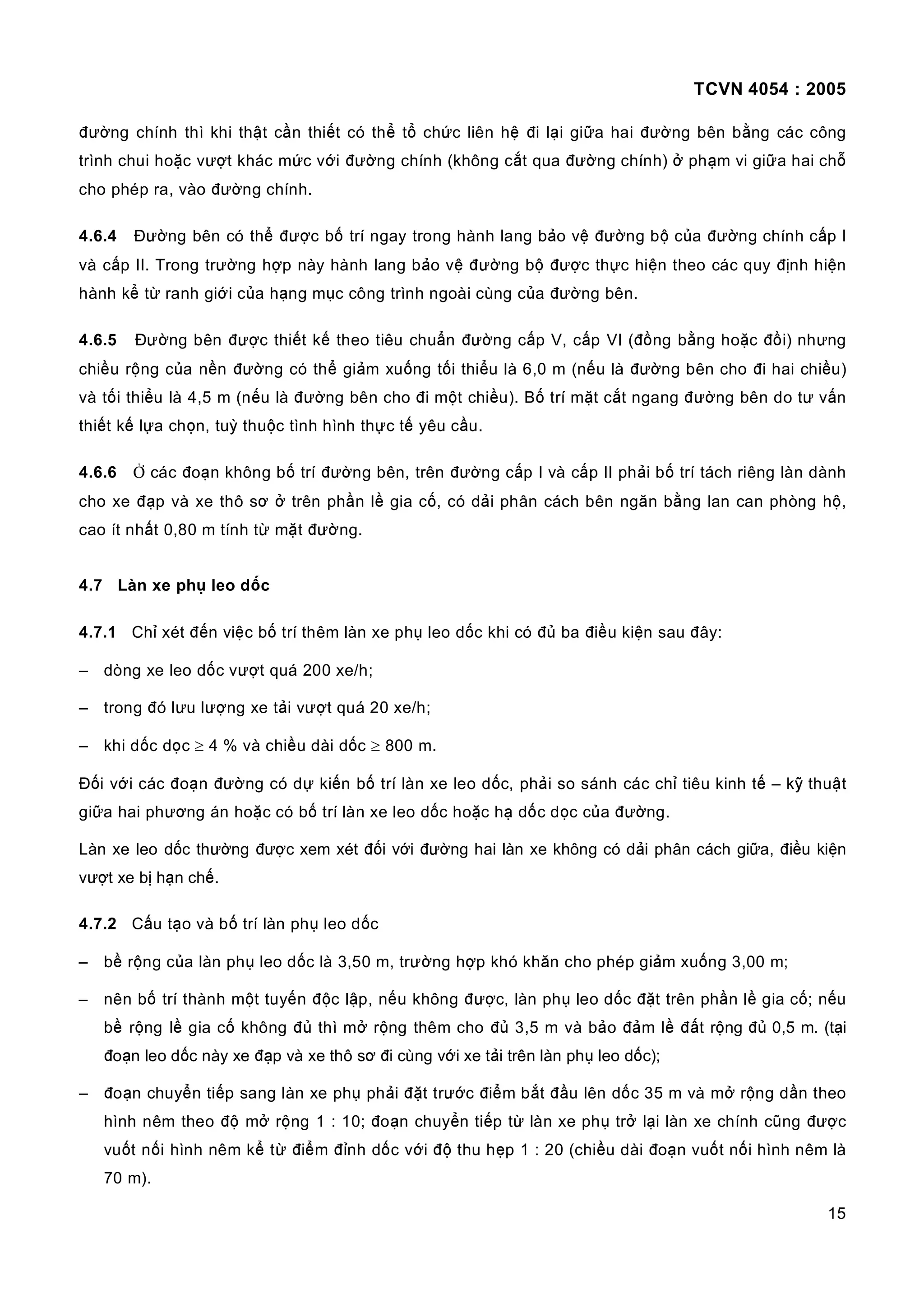 TCVN 4054 : 2005
15
đường chính thì khi thật cần thiết có thể tổ chức liên hệ đi lại giữa hai đường bên bằng các công
trình chui hoặc vượt khác mức với đường chính (không cắt qua đường chính) ở phạm vi giữa hai chỗ
cho phép ra, vào đường chính.
4.6.4 Đường bên có thể được bố trí ngay trong hành lang bảo vệ đường bộ của đường chính cấp I
và cấp II. Trong trường hợp này hành lang bảo vệ đường bộ được thực hiện theo các quy định hiện
hành kể từ ranh giới của hạng mục công trình ngoài cùng của đường bên.
4.6.5 Đường bên được thiết kế theo tiêu chuẩn đường cấp V, cấp VI (đồng bằng hoặc đồi) nhưng
chiều rộng của nền đường có thể giảm xuống tối thiểu là 6,0 m (nếu là đường bên cho đi hai chiều)
và tối thiểu là 4,5 m (nếu là đường bên cho đi một chiều). Bố trí mặt cắt ngang đường bên do tư vấn
thiết kế lựa chọn, tuỳ thuộc tình hình thực tế yêu cầu.
4.6.6 Ở các đoạn không bố trí đường bên, trên đường cấp I và cấp II phải bố trí tách riêng làn dành
cho xe đạp và xe thô sơ ở trên phần lề gia cố, có dải phân cách bên ngăn bằng lan can phòng hộ,
cao ít nhất 0,80 m tính từ mặt đường.
4.7 Làn xe phụ leo dốc
4.7.1 Chỉ xét đến việc bố trí thêm làn xe phụ leo dốc khi có đủ ba điều kiện sau đây:
– dòng xe leo dốc vượt quá 200 xe/h;
– trong đó lưu lượng xe tải vượt quá 20 xe/h;
– khi dốc dọc ≥ 4 % và chiều dài dốc ≥ 800 m.
Đối với các đoạn đường có dự kiến bố trí làn xe leo dốc, phải so sánh các chỉ tiêu kinh tế – kỹ thuật
giữa hai phương án hoặc có bố trí làn xe leo dốc hoặc hạ dốc dọc của đường.
Làn xe leo dốc thường được xem xét đối với đường hai làn xe không có dải phân cách giữa, điều kiện
vượt xe bị hạn chế.
4.7.2 Cấu tạo và bố trí làn phụ leo dốc
– bề rộng của làn phụ leo dốc là 3,50 m, trường hợp khó khăn cho phép giảm xuống 3,00 m;
– nên bố trí thành một tuyến độc lập, nếu không được, làn phụ leo dốc đặt trên phần lề gia cố; nếu
bề rộng lề gia cố không đủ thì mở rộng thêm cho đủ 3,5 m và bảo đảm lề đất rộng đủ 0,5 m. (tại
đoạn leo dốc này xe đạp và xe thô sơ đi cùng với xe tải trên làn phụ leo dốc);
– đoạn chuyển tiếp sang làn xe phụ phải đặt trước điểm bắt đầu lên dốc 35 m và mở rộng dần theo
hình nêm theo độ mở rộng 1 : 10; đoạn chuyển tiếp từ làn xe phụ trở lại làn xe chính cũng được
vuốt nối hình nêm kể từ điểm đỉnh dốc với độ thu hẹp 1 : 20 (chiều dài đoạn vuốt nối hình nêm là
70 m).
 