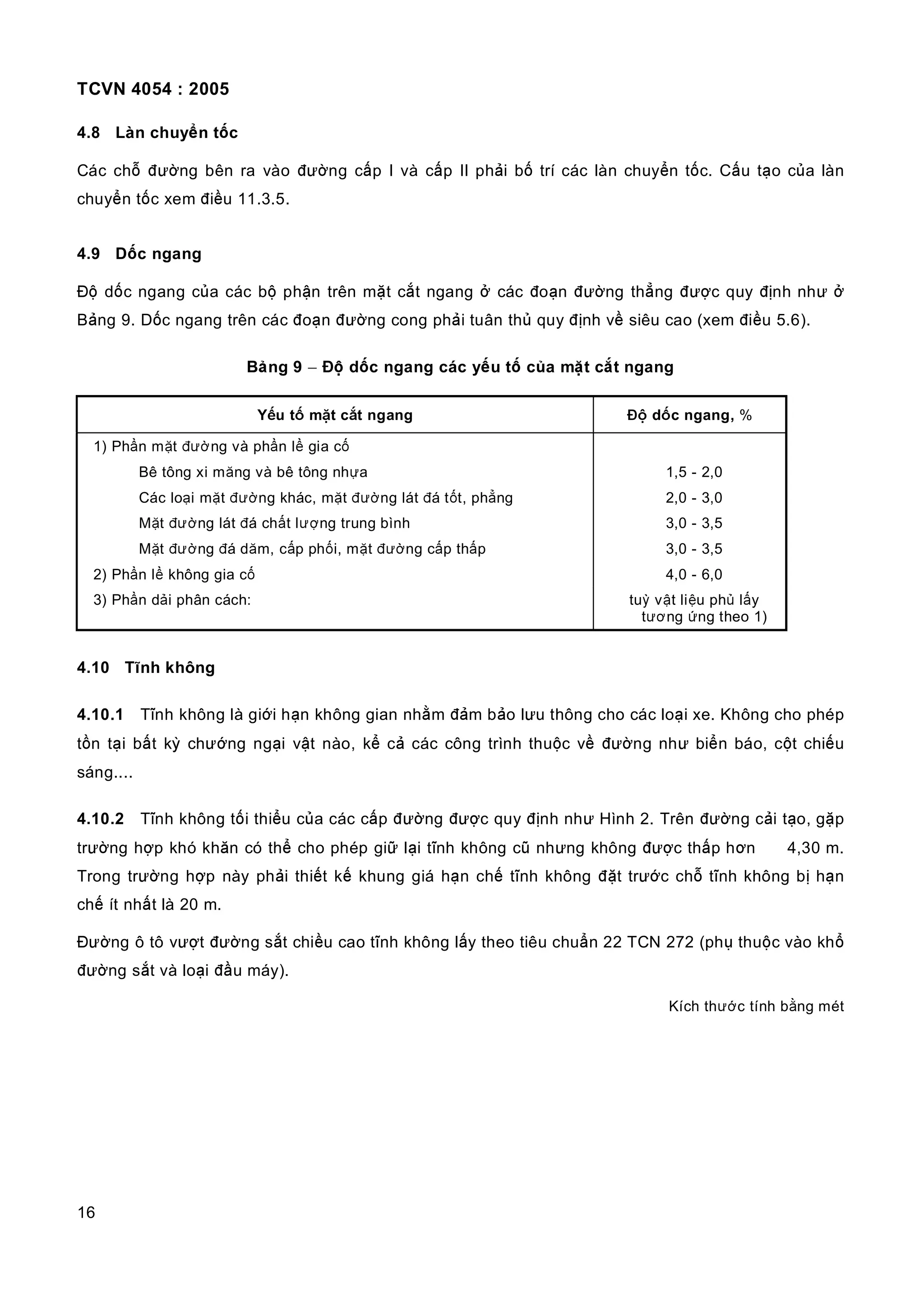 TCVN 4054 : 2005
16
4.8 Làn chuyển tốc
Các chỗ đường bên ra vào đường cấp I và cấp II phải bố trí các làn chuyển tốc. Cấu tạo của làn
chuyển tốc xem điều 11.3.5.
4.9 Dốc ngang
Độ dốc ngang của các bộ phận trên mặt cắt ngang ở các đoạn đường thẳng được quy định như ở
Bảng 9. Dốc ngang trên các đoạn đường cong phải tuân thủ quy định về siêu cao (xem điều 5.6).
Bảng 9 − Độ dốc ngang các yếu tố của mặt cắt ngang
Yếu tố mặt cắt ngang Độ dốc ngang, %
1) Phần mặt đường và phần lề gia cố
Bê tông xi măng và bê tông nhựa 1,5 - 2,0
Các loại mặt đường khác, mặt đường lát đá tốt, phẳng 2,0 - 3,0
Mặt đường lát đá chất lượng trung bình 3,0 - 3,5
Mặt đường đá dăm, cấp phối, mặt đường cấp thấp 3,0 - 3,5
2) Phần lề không gia cố 4,0 - 6,0
3) Phần dải phân cách: tuỳ vật liệu phủ lấy
tương ứng theo 1)
4.10 Tĩnh không
4.10.1 Tĩnh không là giới hạn không gian nhằm đảm bảo lưu thông cho các loại xe. Không cho phép
tồn tại bất kỳ chướng ngại vật nào, kể cả các công trình thuộc về đường như biển báo, cột chiếu
sáng....
4.10.2 Tĩnh không tối thiểu của các cấp đường được quy định như Hình 2. Trên đường cải tạo, gặp
trường hợp khó khăn có thể cho phép giữ lại tĩnh không cũ nhưng không được thấp hơn 4,30 m.
Trong trường hợp này phải thiết kế khung giá hạn chế tĩnh không đặt trước chỗ tĩnh không bị hạn
chế ít nhất là 20 m.
Đường ô tô vượt đường sắt chiều cao tĩnh không lấy theo tiêu chuẩn 22 TCN 272 (phụ thuộc vào khổ
đường sắt và loại đầu máy).
Kích thước tính bằng mét
 