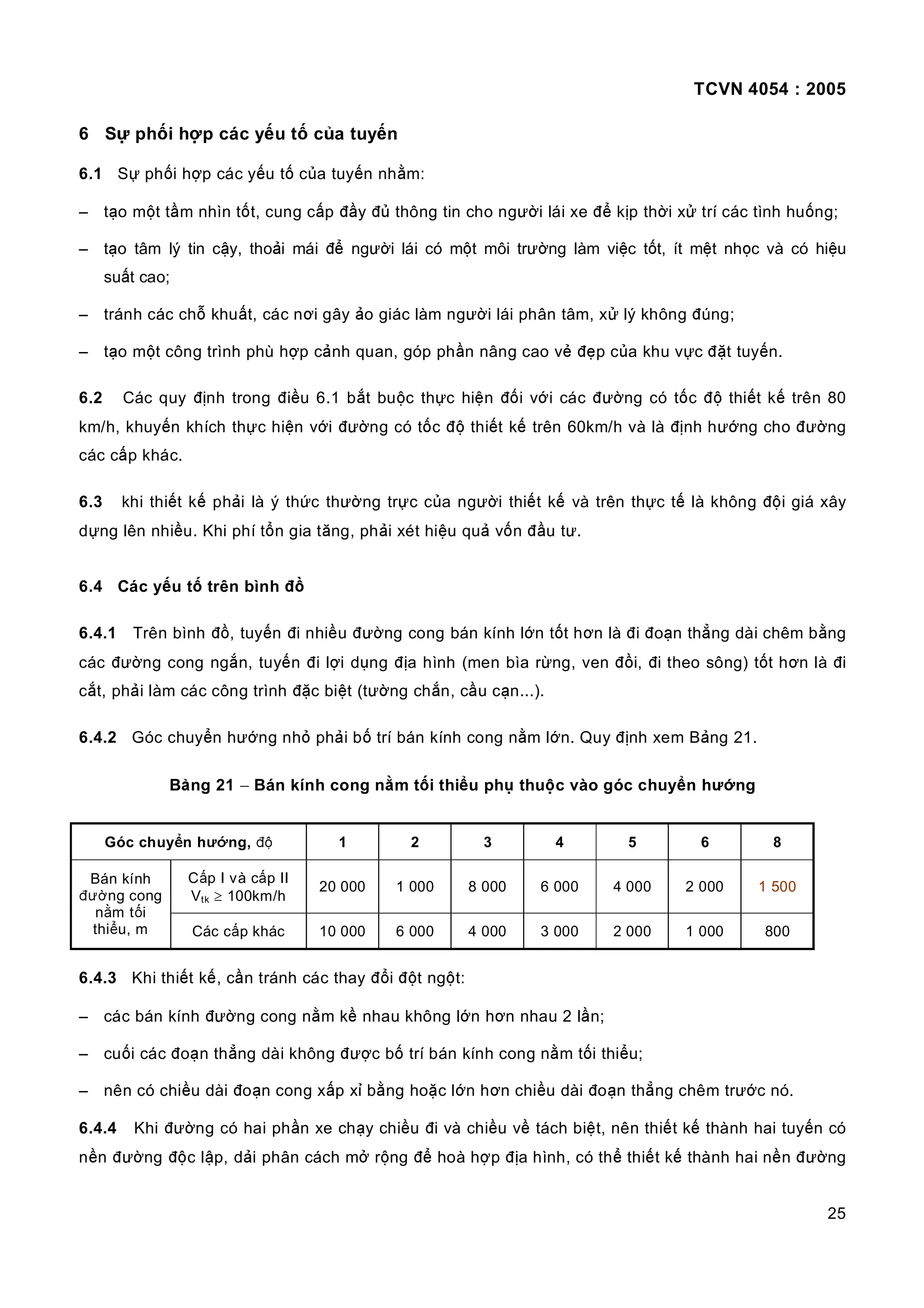 TCVN 4054 : 2005
25
6 Sự phối hợp các yếu tố của tuyến
6.1 Sự phối hợp các yếu tố của tuyến nhằm:
– tạo một tầm nhìn tốt, cung cấp đầy đủ thông tin cho người lái xe để kịp thời xử trí các tình huống;
– tạo tâm lý tin cậy, thoải mái để người lái có một môi trường làm việc tốt, ít mệt nhọc và có hiệu
suất cao;
– tránh các chỗ khuất, các nơi gây ảo giác làm người lái phân tâm, xử lý không đúng;
– tạo một công trình phù hợp cảnh quan, góp phần nâng cao vẻ đẹp của khu vực đặt tuyến.
6.2 Các quy định trong điều 6.1 bắt buộc thực hiện đối với các đường có tốc độ thiết kế trên 80
km/h, khuyến khích thực hiện với đường có tốc độ thiết kế trên 60km/h và là định hướng cho đường
các cấp khác.
6.3 khi thiết kế phải là ý thức thường trực của người thiết kế và trên thực tế là không đội giá xây
dựng lên nhiều. Khi phí tổn gia tăng, phải xét hiệu quả vốn đầu tư.
6.4 Các yếu tố trên bình đồ
6.4.1 Trên bình đồ, tuyến đi nhiều đường cong bán kính lớn tốt hơn là đi đoạn thẳng dài chêm bằng
các đường cong ngắn, tuyến đi lợi dụng địa hình (men bìa rừng, ven đồi, đi theo sông) tốt hơn là đi
cắt, phải làm các công trình đặc biệt (tường chắn, cầu cạn...).
6.4.2 Góc chuyển hướng nhỏ phải bố trí bán kính cong nằm lớn. Quy định xem Bảng 21.
Bảng 21 − Bán kính cong nằm tối thiểu phụ thuộc vào góc chuyển hướng
Góc chuyển hướng, độ 1 2 3 4 5 6 8
Cấp I và cấp II
Vtk ≥ 100km/h
20 000 1 000 8 000 6 000 4 000 2 000 1 500
Bán kính
đường cong
nằm tối
thiểu, m Các cấp khác 10 000 6 000 4 000 3 000 2 000 1 000 800
6.4.3 Khi thiết kế, cần tránh các thay đổi đột ngột:
– các bán kính đường cong nằm kề nhau không lớn hơn nhau 2 lần;
– cuối các đoạn thẳng dài không được bố trí bán kính cong nằm tối thiểu;
– nên có chiều dài đoạn cong xấp xỉ bằng hoặc lớn hơn chiều dài đoạn thẳng chêm trước nó.
6.4.4 Khi đường có hai phần xe chạy chiều đi và chiều về tách biệt, nên thiết kế thành hai tuyến có
nền đường độc lập, dải phân cách mở rộng để hoà hợp địa hình, có thể thiết kế thành hai nền đường
 