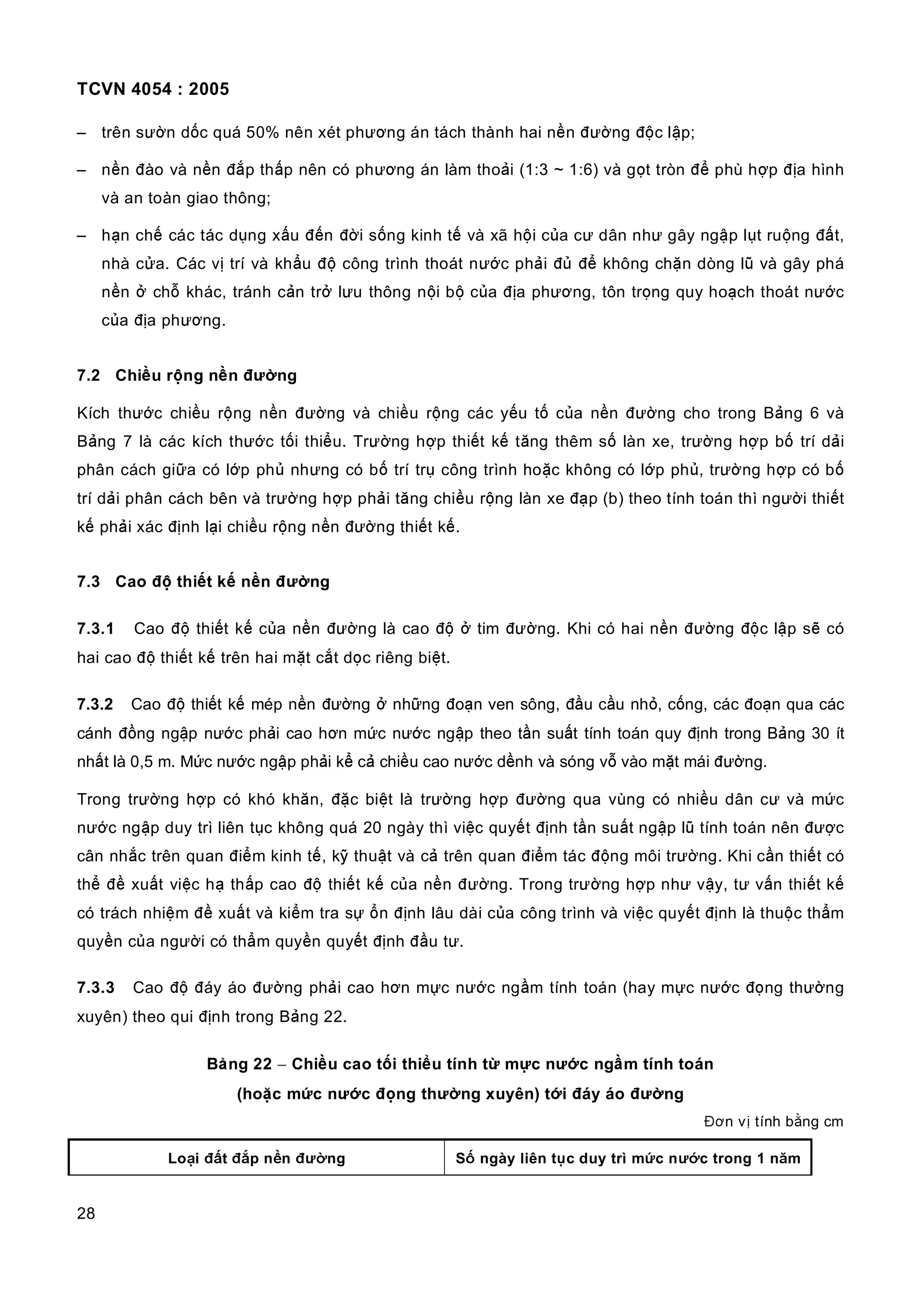 TCVN 4054 : 2005
28
– trên sườn dốc quá 50% nên xét phương án tách thành hai nền đường độc lập;
– nền đào và nền đắp thấp nên có phương án làm thoải (1:3 ~ 1:6) và gọt tròn để phù hợp địa hình
và an toàn giao thông;
– hạn chế các tác dụng xấu đến đời sống kinh tế và xã hội của cư dân như gây ngập lụt ruộng đất,
nhà cửa. Các vị trí và khẩu độ công trình thoát nước phải đủ để không chặn dòng lũ và gây phá
nền ở chỗ khác, tránh cản trở lưu thông nội bộ của địa phương, tôn trọng quy hoạch thoát nước
của địa phương.
7.2 Chiều rộng nền đường
Kích thước chiều rộng nền đường và chiều rộng các yếu tố của nền đường cho trong Bảng 6 và
Bảng 7 là các kích thước tối thiểu. Trường hợp thiết kế tăng thêm số làn xe, trường hợp bố trí dải
phân cách giữa có lớp phủ nhưng có bố trí trụ công trình hoặc không có lớp phủ, trường hợp có bố
trí dải phân cách bên và trường hợp phải tăng chiều rộng làn xe đạp (b) theo tính toán thì người thiết
kế phải xác định lại chiều rộng nền đường thiết kế.
7.3 Cao độ thiết kế nền đường
7.3.1 Cao độ thiết kế của nền đường là cao độ ở tim đường. Khi có hai nền đường độc lập sẽ có
hai cao độ thiết kế trên hai mặt cắt dọc riêng biệt.
7.3.2 Cao độ thiết kế mép nền đường ở những đoạn ven sông, đầu cầu nhỏ, cống, các đoạn qua các
cánh đồng ngập nước phải cao hơn mức nước ngập theo tần suất tính toán quy định trong Bảng 30 ít
nhất là 0,5 m. Mức nước ngập phải kể cả chiều cao nước dềnh và sóng vỗ vào mặt mái đường.
Trong trường hợp có khó khăn, đặc biệt là trường hợp đường qua vùng có nhiều dân cư và mức
nước ngập duy trì liên tục không quá 20 ngày thì việc quyết định tần suất ngập lũ tính toán nên được
cân nhắc trên quan điểm kinh tế, kỹ thuật và cả trên quan điểm tác động môi trường. Khi cần thiết có
thể đề xuất việc hạ thấp cao độ thiết kế của nền đường. Trong trường hợp như vậy, tư vấn thiết kế
có trách nhiệm đề xuất và kiểm tra sự ổn định lâu dài của công trình và việc quyết định là thuộc thẩm
quyền của người có thẩm quyền quyết định đầu tư.
7.3.3 Cao độ đáy áo đường phải cao hơn mực nước ngầm tính toán (hay mực nước đọng thường
xuyên) theo qui định trong Bảng 22.
Bảng 22 − Chiều cao tối thiểu tính từ mực nước ngầm tính toán
(hoặc mức nước đọng thường xuyên) tới đáy áo đường
Đơn vị tính bằng cm
Loại đất đắp nền đường Số ngày liên tục duy trì mức nước trong 1 năm
 