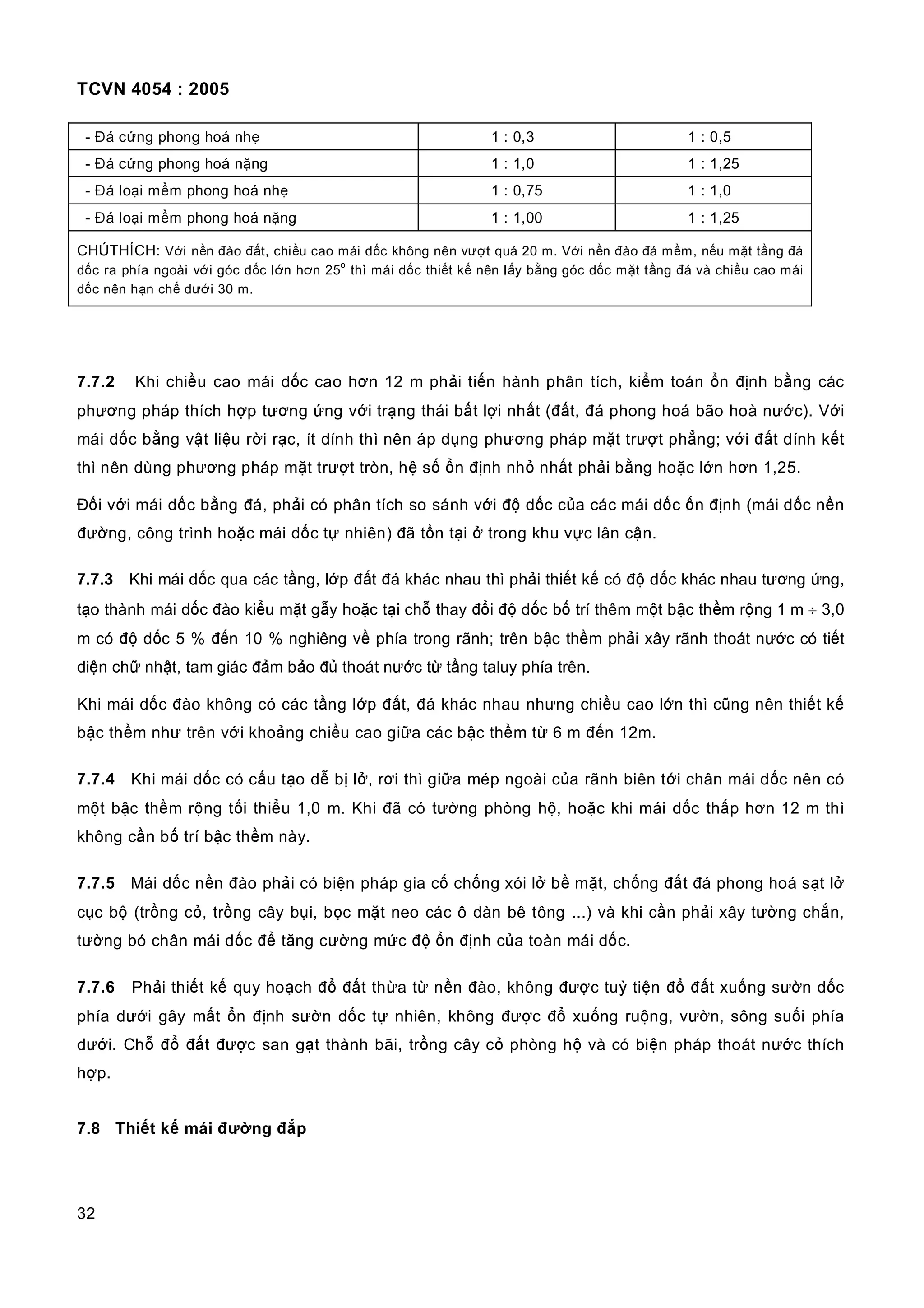 TCVN 4054 : 2005
32
- Đá cứng phong hoá nhẹ 1 : 0,3 1 : 0,5
- Đá cứng phong hoá nặng 1 : 1,0 1 : 1,25
- Đá loại mềm phong hoá nhẹ 1 : 0,75 1 : 1,0
- Đá loại mềm phong hoá nặng 1 : 1,00 1 : 1,25
CHÚTHÍCH: Với nền đào đất, chiều cao mái dốc không nên vượt quá 20 m. Với nền đào đá mềm, nếu mặt tầng đá
dốc ra phía ngoài với góc dốc lớn hơn 25
o
thì mái dốc thiết kế nên lấy bằng góc dốc mặt tầng đá và chiều cao mái
dốc nên hạn chế dưới 30 m.
7.7.2 Khi chiều cao mái dốc cao hơn 12 m phải tiến hành phân tích, kiểm toán ổn định bằng các
phương pháp thích hợp tương ứng với trạng thái bất lợi nhất (đất, đá phong hoá bão hoà nước). Với
mái dốc bằng vật liệu rời rạc, ít dính thì nên áp dụng phương pháp mặt trượt phẳng; với đất dính kết
thì nên dùng phương pháp mặt trượt tròn, hệ số ổn định nhỏ nhất phải bằng hoặc lớn hơn 1,25.
Đối với mái dốc bằng đá, phải có phân tích so sánh với độ dốc của các mái dốc ổn định (mái dốc nền
đường, công trình hoặc mái dốc tự nhiên) đã tồn tại ở trong khu vực lân cận.
7.7.3 Khi mái dốc qua các tầng, lớp đất đá khác nhau thì phải thiết kế có độ dốc khác nhau tương ứng,
tạo thành mái dốc đào kiểu mặt gẫy hoặc tại chỗ thay đổi độ dốc bố trí thêm một bậc thềm rộng 1 m ÷ 3,0
m có độ dốc 5 % đến 10 % nghiêng về phía trong rãnh; trên bậc thềm phải xây rãnh thoát nước có tiết
diện chữ nhật, tam giác đảm bảo đủ thoát nước từ tầng taluy phía trên.
Khi mái dốc đào không có các tầng lớp đất, đá khác nhau nhưng chiều cao lớn thì cũng nên thiết kế
bậc thềm như trên với khoảng chiều cao giữa các bậc thềm từ 6 m đến 12m.
7.7.4 Khi mái dốc có cấu tạo dễ bị lở, rơi thì giữa mép ngoài của rãnh biên tới chân mái dốc nên có
một bậc thềm rộng tối thiểu 1,0 m. Khi đã có tường phòng hộ, hoặc khi mái dốc thấp hơn 12 m thì
không cần bố trí bậc thềm này.
7.7.5 Mái dốc nền đào phải có biện pháp gia cố chống xói lở bề mặt, chống đất đá phong hoá sạt lở
cục bộ (trồng cỏ, trồng cây bụi, bọc mặt neo các ô dàn bê tông ...) và khi cần phải xây tường chắn,
tường bó chân mái dốc để tăng cường mức độ ổn định của toàn mái dốc.
7.7.6 Phải thiết kế quy hoạch đổ đất thừa từ nền đào, không được tuỳ tiện đổ đất xuống sườn dốc
phía dưới gây mất ổn định sườn dốc tự nhiên, không được đổ xuống ruộng, vườn, sông suối phía
dưới. Chỗ đổ đất được san gạt thành bãi, trồng cây cỏ phòng hộ và có biện pháp thoát nước thích
hợp.
7.8 Thiết kế mái đường đắp
 