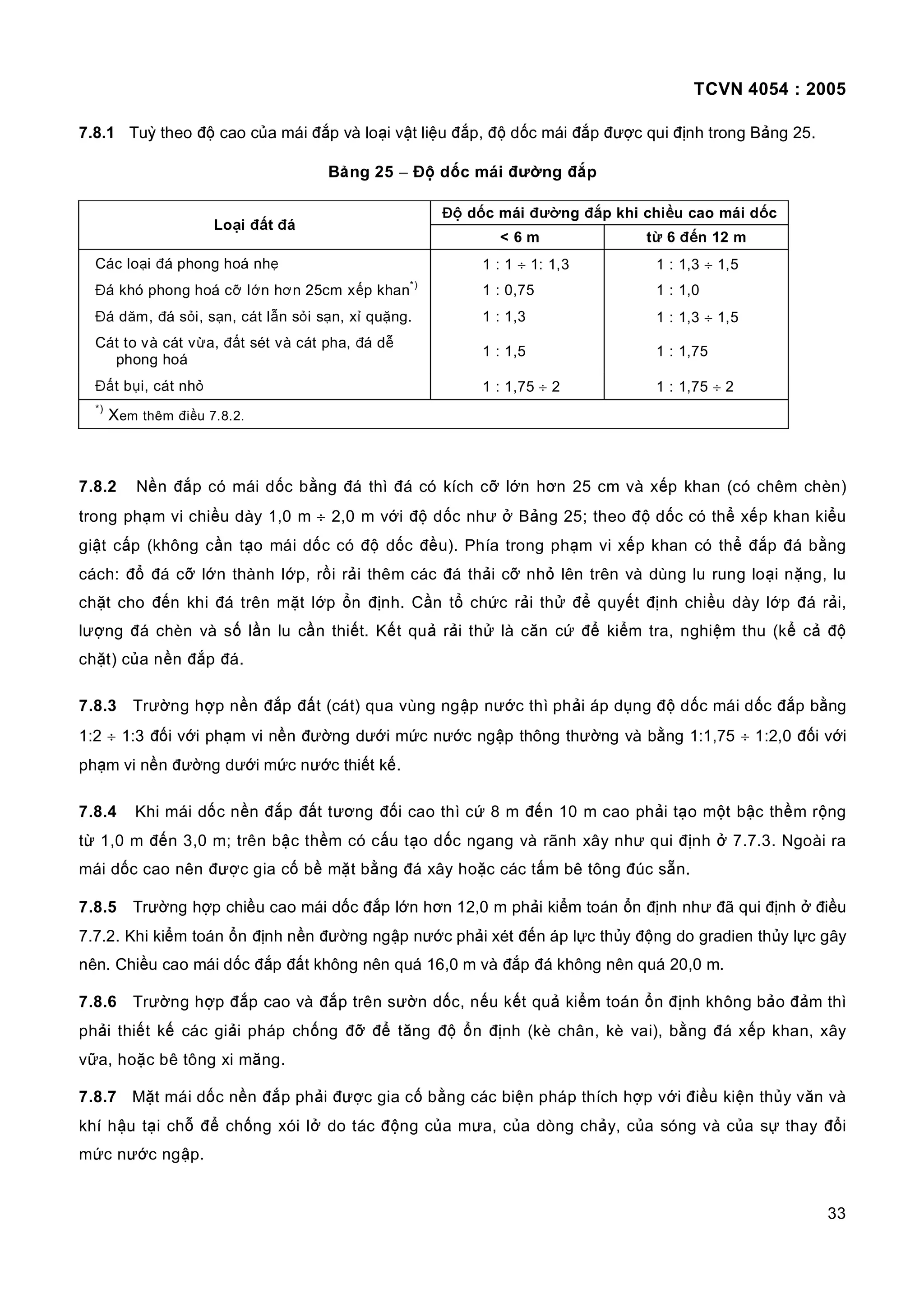 TCVN 4054 : 2005
33
7.8.1 Tuỳ theo độ cao của mái đắp và loại vật liệu đắp, độ dốc mái đắp được qui định trong Bảng 25.
Bảng 25 − Độ dốc mái đường đắp
Độ dốc mái đường đắp khi chiều cao mái dốc
Loại đất đá
< 6 m từ 6 đến 12 m
Các loại đá phong hoá nhẹ 1 : 1 ÷ 1: 1,3 1 : 1,3 ÷ 1,5
Đá khó phong hoá cỡ lớn hơn 25cm xếp khan*)
1 : 0,75 1 : 1,0
Đá dăm, đá sỏi, sạn, cát lẫn sỏi sạn, xỉ quặng. 1 : 1,3 1 : 1,3 ÷ 1,5
Cát to và cát vừa, đất sét và cát pha, đá dễ
phong hoá
1 : 1,5 1 : 1,75
Đất bụi, cát nhỏ 1 : 1,75 ÷ 2 1 : 1,75 ÷ 2
*)
Xem thêm điều 7.8.2.
7.8.2 Nền đắp có mái dốc bằng đá thì đá có kích cỡ lớn hơn 25 cm và xếp khan (có chêm chèn)
trong phạm vi chiều dày 1,0 m ÷ 2,0 m với độ dốc như ở Bảng 25; theo độ dốc có thể xếp khan kiểu
giật cấp (không cần tạo mái dốc có độ dốc đều). Phía trong phạm vi xếp khan có thể đắp đá bằng
cách: đổ đá cỡ lớn thành lớp, rồi rải thêm các đá thải cỡ nhỏ lên trên và dùng lu rung loại nặng, lu
chặt cho đến khi đá trên mặt lớp ổn định. Cần tổ chức rải thử để quyết định chiều dày lớp đá rải,
lượng đá chèn và số lần lu cần thiết. Kết quả rải thử là căn cứ để kiểm tra, nghiệm thu (kể cả độ
chặt) của nền đắp đá.
7.8.3 Trường hợp nền đắp đất (cát) qua vùng ngập nước thì phải áp dụng độ dốc mái dốc đắp bằng
1:2 ÷ 1:3 đối với phạm vi nền đường dưới mức nước ngập thông thường và bằng 1:1,75 ÷ 1:2,0 đối với
phạm vi nền đường dưới mức nước thiết kế.
7.8.4 Khi mái dốc nền đắp đất tương đối cao thì cứ 8 m đến 10 m cao phải tạo một bậc thềm rộng
từ 1,0 m đến 3,0 m; trên bậc thềm có cấu tạo dốc ngang và rãnh xây như qui định ở 7.7.3. Ngoài ra
mái dốc cao nên được gia cố bề mặt bằng đá xây hoặc các tấm bê tông đúc sẵn.
7.8.5 Trường hợp chiều cao mái dốc đắp lớn hơn 12,0 m phải kiểm toán ổn định như đã qui định ở điều
7.7.2. Khi kiểm toán ổn định nền đường ngập nước phải xét đến áp lực thủy động do gradien thủy lực gây
nên. Chiều cao mái dốc đắp đất không nên quá 16,0 m và đắp đá không nên quá 20,0 m.
7.8.6 Trường hợp đắp cao và đắp trên sườn dốc, nếu kết quả kiểm toán ổn định không bảo đảm thì
phải thiết kế các giải pháp chống đỡ để tăng độ ổn định (kè chân, kè vai), bằng đá xếp khan, xây
vữa, hoặc bê tông xi măng.
7.8.7 Mặt mái dốc nền đắp phải được gia cố bằng các biện pháp thích hợp với điều kiện thủy văn và
khí hậu tại chỗ để chống xói lở do tác động của mưa, của dòng chảy, của sóng và của sự thay đổi
mức nước ngập.
 