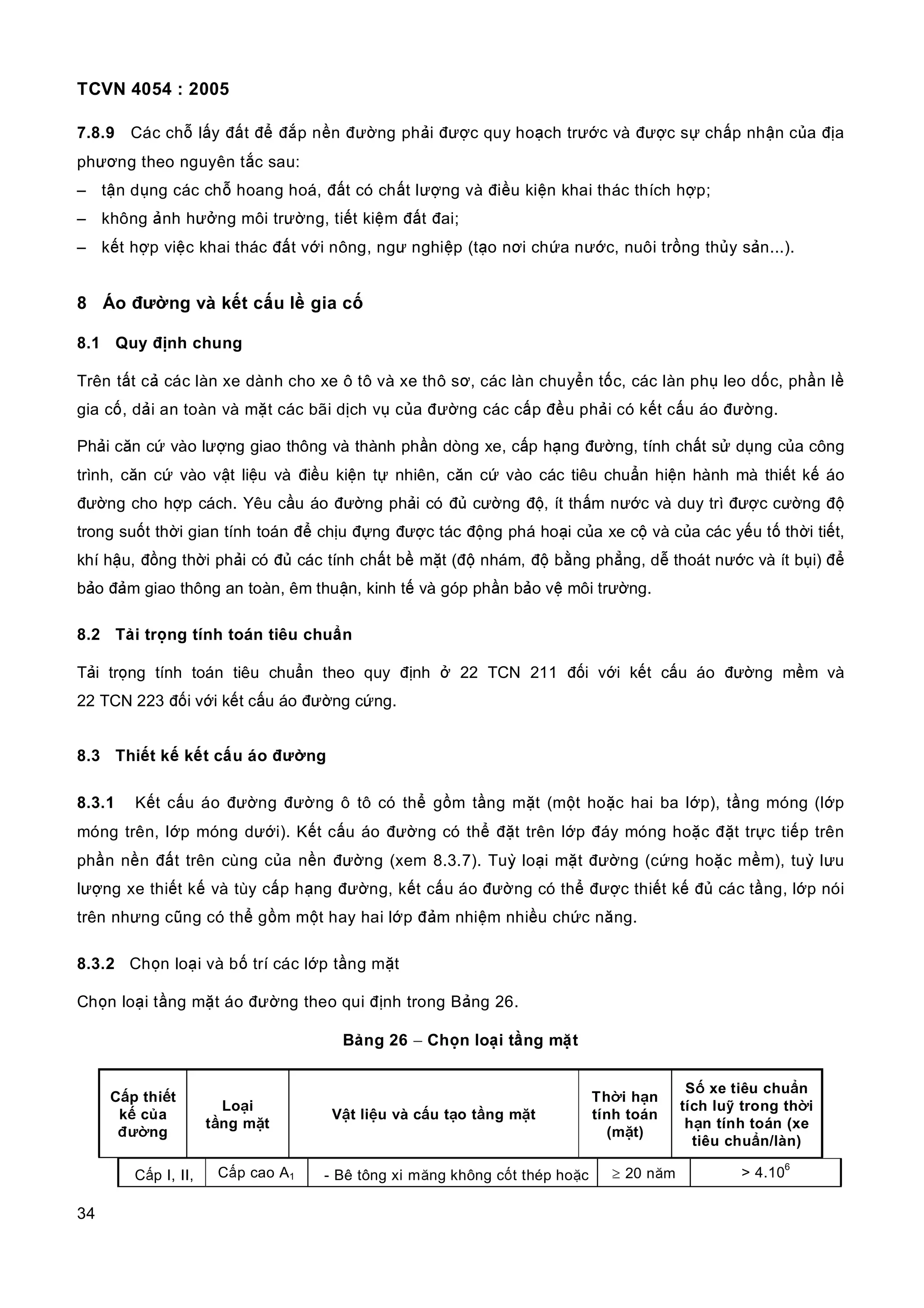 TCVN 4054 : 2005
34
7.8.9 Các chỗ lấy đất để đắp nền đường phải được quy hoạch trước và được sự chấp nhận của địa
phương theo nguyên tắc sau:
– tận dụng các chỗ hoang hoá, đất có chất lượng và điều kiện khai thác thích hợp;
– không ảnh hưởng môi trường, tiết kiệm đất đai;
– kết hợp việc khai thác đất với nông, ngư nghiệp (tạo nơi chứa nước, nuôi trồng thủy sản...).
8 Áo đường và kết cấu lề gia cố
8.1 Quy định chung
Trên tất cả các làn xe dành cho xe ô tô và xe thô sơ, các làn chuyển tốc, các làn phụ leo dốc, phần lề
gia cố, dải an toàn và mặt các bãi dịch vụ của đường các cấp đều phải có kết cấu áo đường.
Phải căn cứ vào lượng giao thông và thành phần dòng xe, cấp hạng đường, tính chất sử dụng của công
trình, căn cứ vào vật liệu và điều kiện tự nhiên, căn cứ vào các tiêu chuẩn hiện hành mà thiết kế áo
đường cho hợp cách. Yêu cầu áo đường phải có đủ cường độ, ít thấm nước và duy trì được cường độ
trong suốt thời gian tính toán để chịu đựng được tác động phá hoại của xe cộ và của các yếu tố thời tiết,
khí hậu, đồng thời phải có đủ các tính chất bề mặt (độ nhám, độ bằng phẳng, dễ thoát nước và ít bụi) để
bảo đảm giao thông an toàn, êm thuận, kinh tế và góp phần bảo vệ môi trường.
8.2 Tải trọng tính toán tiêu chuẩn
Tải trọng tính toán tiêu chuẩn theo quy định ở 22 TCN 211 đối với kết cấu áo đường mềm và
22 TCN 223 đối với kết cấu áo đường cứng.
8.3 Thiết kế kết cấu áo đường
8.3.1 Kết cấu áo đường đường ô tô có thể gồm tầng mặt (một hoặc hai ba lớp), tầng móng (lớp
móng trên, lớp móng dưới). Kết cấu áo đường có thể đặt trên lớp đáy móng hoặc đặt trực tiếp trên
phần nền đất trên cùng của nền đường (xem 8.3.7). Tuỳ loại mặt đường (cứng hoặc mềm), tuỳ lưu
lượng xe thiết kế và tùy cấp hạng đường, kết cấu áo đường có thể được thiết kế đủ các tầng, lớp nói
trên nhưng cũng có thể gồm một hay hai lớp đảm nhiệm nhiều chức năng.
8.3.2 Chọn loại và bố trí các lớp tầng mặt
Chọn loại tầng mặt áo đường theo qui định trong Bảng 26.
Bảng 26 − Chọn loại tầng mặt
Cấp thiết
kế của
đường
Loại
tầng mặt
Vật liệu và cấu tạo tầng mặt
Thời hạn
tính toán
(mặt)
Số xe tiêu chuẩn
tích luỹ trong thời
hạn tính toán (xe
tiêu chuẩn/làn)
Cấp I, II, Cấp cao A1 - Bê tông xi măng không cốt thép hoặc ≥ 20 năm > 4.10
6
 