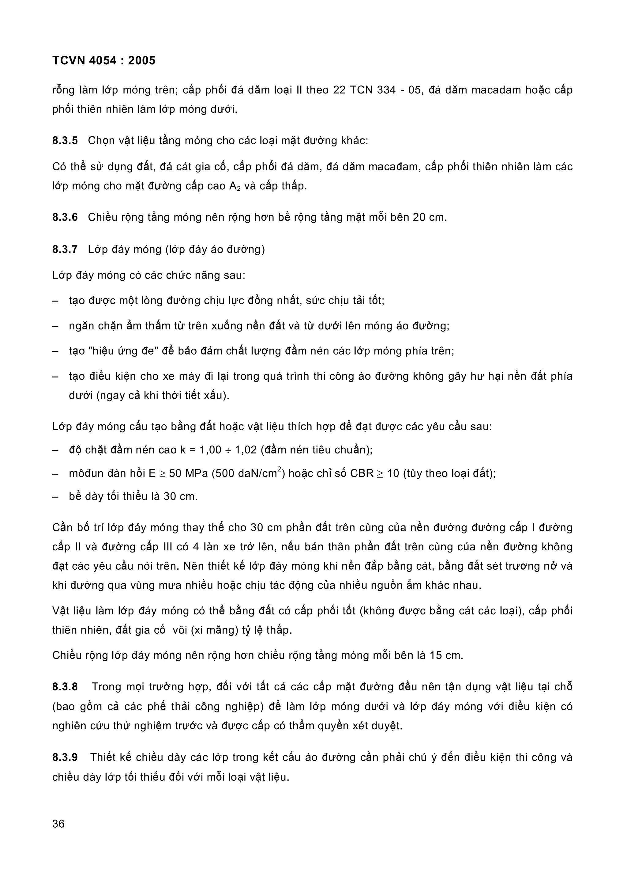 TCVN 4054 : 2005
36
rỗng làm lớp móng trên; cấp phối đá dăm loại II theo 22 TCN 334 - 05, đá dăm macadam hoặc cấp
phối thiên nhiên làm lớp móng dưới.
8.3.5 Chọn vật liệu tầng móng cho các loại mặt đường khác:
Có thể sử dụng đất, đá cát gia cố, cấp phối đá dăm, đá dăm macađam, cấp phối thiên nhiên làm các
lớp móng cho mặt đường cấp cao A2 và cấp thấp.
8.3.6 Chiều rộng tầng móng nên rộng hơn bề rộng tầng mặt mỗi bên 20 cm.
8.3.7 Lớp đáy móng (lớp đáy áo đường)
Lớp đáy móng có các chức năng sau:
– tạo được một lòng đường chịu lực đồng nhất, sức chịu tải tốt;
– ngăn chặn ẩm thấm từ trên xuống nền đất và từ dưới lên móng áo đường;
– tạo "hiệu ứng đe" để bảo đảm chất lượng đầm nén các lớp móng phía trên;
– tạo điều kiện cho xe máy đi lại trong quá trình thi công áo đường không gây hư hại nền đất phía
dưới (ngay cả khi thời tiết xấu).
Lớp đáy móng cấu tạo bằng đất hoặc vật liệu thích hợp để đạt được các yêu cầu sau:
– độ chặt đầm nén cao k = 1,00 ÷ 1,02 (đầm nén tiêu chuẩn);
– môđun đàn hồi E ≥ 50 MPa (500 daN/cm
2
) hoặc chỉ số CBR ≥ 10 (tùy theo loại đất);
– bề dày tối thiểu là 30 cm.
Cần bố trí lớp đáy móng thay thế cho 30 cm phần đất trên cùng của nền đường đường cấp I đường
cấp II và đường cấp III có 4 làn xe trở lên, nếu bản thân phần đất trên cùng của nền đường không
đạt các yêu cầu nói trên. Nên thiết kế lớp đáy móng khi nền đắp bằng cát, bằng đất sét trương nở và
khi đường qua vùng mưa nhiều hoặc chịu tác động của nhiều nguồn ẩm khác nhau.
Vật liệu làm lớp đáy móng có thể bằng đất có cấp phối tốt (không được bằng cát các loại), cấp phối
thiên nhiên, đất gia cố vôi (xi măng) tỷ lệ thấp.
Chiều rộng lớp đáy móng nên rộng hơn chiều rộng tầng móng mỗi bên là 15 cm.
8.3.8 Trong mọi trường hợp, đối với tất cả các cấp mặt đường đều nên tận dụng vật liệu tại chỗ
(bao gồm cả các phế thải công nghiệp) để làm lớp móng dưới và lớp đáy móng với điều kiện có
nghiên cứu thử nghiệm trước và được cấp có thẩm quyền xét duyệt.
8.3.9 Thiết kế chiều dày các lớp trong kết cấu áo đường cần phải chú ý đến điều kiện thi công và
chiều dày lớp tối thiểu đối với mỗi loại vật liệu.
 