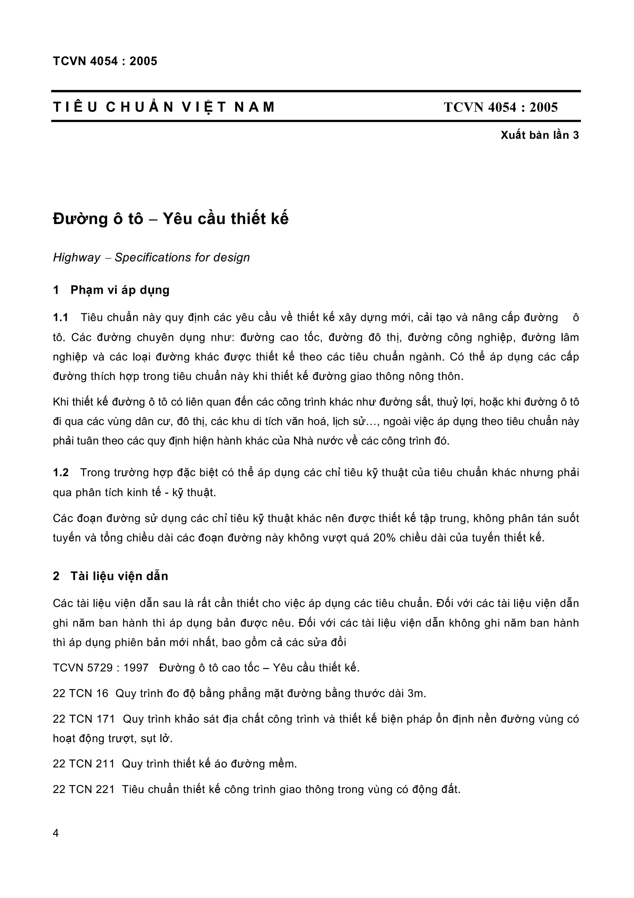TCVN 4054 : 2005
4
T I Ê U C H U Ẩ N V I Ệ T N A M TCVN 4054 : 2005
Xuất bản lần 3
Đường ô tô − Yêu cầu thiết kế
Highway − Specifications for design
1 Phạm vi áp dụng
1.1 Tiêu chuẩn này quy định các yêu cầu về thiết kế xây dựng mới, cải tạo và nâng cấp đường ô
tô. Các đường chuyên dụng như: đường cao tốc, đường đô thị, đường công nghiệp, đường lâm
nghiệp và các loại đường khác được thiết kế theo các tiêu chuẩn ngành. Có thể áp dụng các cấp
đường thích hợp trong tiêu chuẩn này khi thiết kế đường giao thông nông thôn.
Khi thiết kế đường ô tô có liên quan đến các công trình khác như đường sắt, thuỷ lợi, hoặc khi đường ô tô
đi qua các vùng dân cư, đô thị, các khu di tích văn hoá, lịch sử…, ngoài việc áp dụng theo tiêu chuẩn này
phải tuân theo các quy định hiện hành khác của Nhà nước về các công trình đó.
1.2 Trong trường hợp đặc biệt có thể áp dụng các chỉ tiêu kỹ thuật của tiêu chuẩn khác nhưng phải
qua phân tích kinh tế - kỹ thuật.
Các đoạn đường sử dụng các chỉ tiêu kỹ thuật khác nên được thiết kế tập trung, không phân tán suốt
tuyến và tổng chiều dài các đoạn đường này không vượt quá 20% chiều dài của tuyến thiết kế.
2 Tài liệu viện dẫn
Các tài liệu viện dẫn sau là rất cần thiết cho việc áp dụng các tiêu chuẩn. Đối với các tài liệu viện dẫn
ghi năm ban hành thì áp dụng bản được nêu. Đối với các tài liệu viện dẫn không ghi năm ban hành
thì áp dụng phiên bản mới nhất, bao gồm cả các sửa đổi
TCVN 5729 : 1997 Đường ô tô cao tốc – Yêu cầu thiết kế.
22 TCN 16 Quy trình đo độ bằng phẳng mặt đường bằng thước dài 3m.
22 TCN 171 Quy trình khảo sát địa chất công trình và thiết kế biện pháp ổn định nền đường vùng có
hoạt động trượt, sụt lở.
22 TCN 211 Quy trình thiết kế áo đường mềm.
22 TCN 221 Tiêu chuẩn thiết kế công trình giao thông trong vùng có động đất.
 