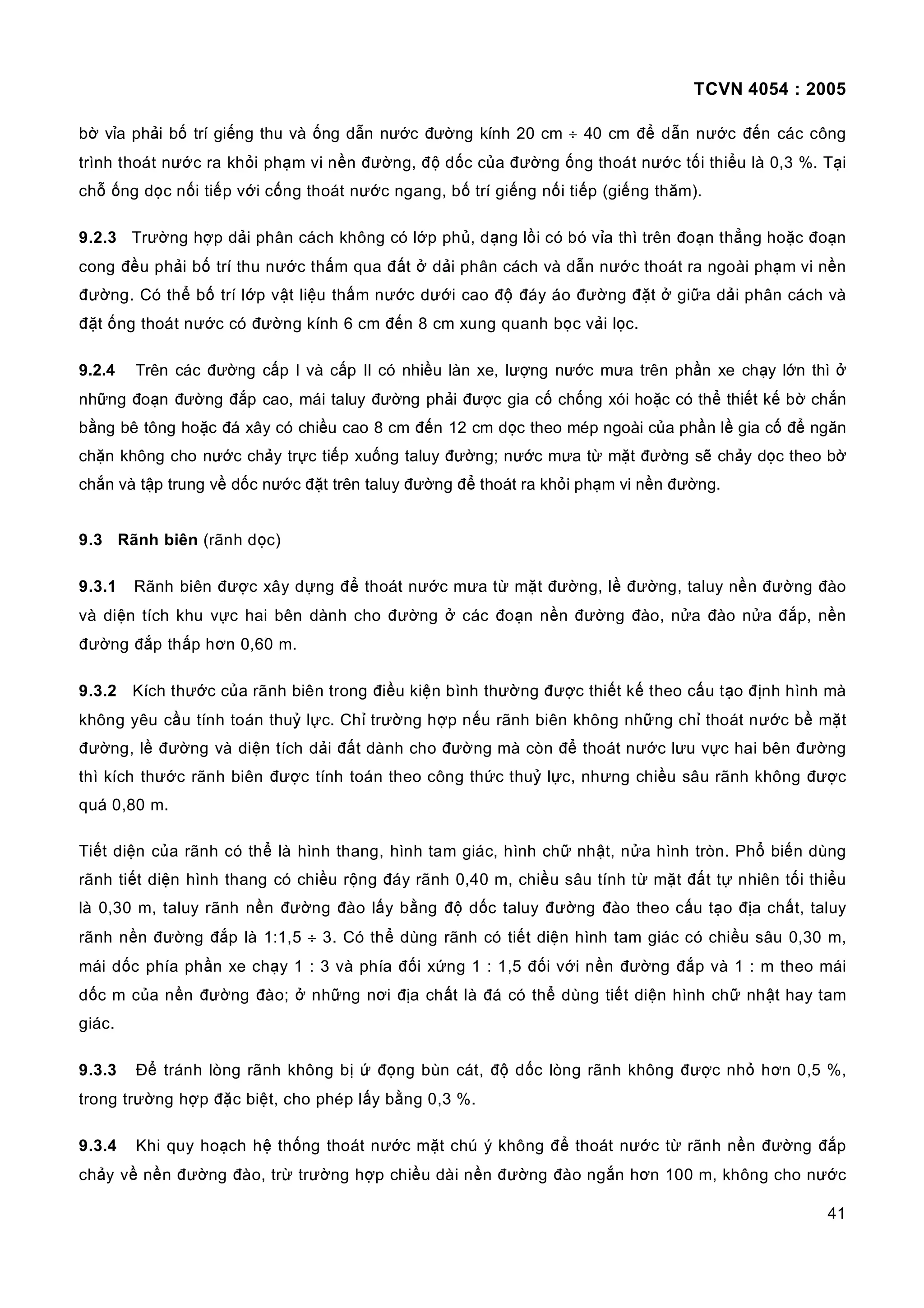 TCVN 4054 : 2005
41
bờ vỉa phải bố trí giếng thu và ống dẫn nước đường kính 20 cm ÷ 40 cm để dẫn nước đến các công
trình thoát nước ra khỏi phạm vi nền đường, độ dốc của đường ống thoát nước tối thiểu là 0,3 %. Tại
chỗ ống dọc nối tiếp với cống thoát nước ngang, bố trí giếng nối tiếp (giếng thăm).
9.2.3 Trường hợp dải phân cách không có lớp phủ, dạng lồi có bó vỉa thì trên đoạn thẳng hoặc đoạn
cong đều phải bố trí thu nước thấm qua đất ở dải phân cách và dẫn nước thoát ra ngoài phạm vi nền
đường. Có thể bố trí lớp vật liệu thấm nước dưới cao độ đáy áo đường đặt ở giữa dải phân cách và
đặt ống thoát nước có đường kính 6 cm đến 8 cm xung quanh bọc vải lọc.
9.2.4 Trên các đường cấp I và cấp II có nhiều làn xe, lượng nước mưa trên phần xe chạy lớn thì ở
những đoạn đường đắp cao, mái taluy đường phải được gia cố chống xói hoặc có thể thiết kế bờ chắn
bằng bê tông hoặc đá xây có chiều cao 8 cm đến 12 cm dọc theo mép ngoài của phần lề gia cố để ngăn
chặn không cho nước chảy trực tiếp xuống taluy đường; nước mưa từ mặt đường sẽ chảy dọc theo bờ
chắn và tập trung về dốc nước đặt trên taluy đường để thoát ra khỏi phạm vi nền đường.
9.3 Rãnh biên (rãnh dọc)
9.3.1 Rãnh biên được xây dựng để thoát nước mưa từ mặt đường, lề đường, taluy nền đường đào
và diện tích khu vực hai bên dành cho đường ở các đoạn nền đường đào, nửa đào nửa đắp, nền
đường đắp thấp hơn 0,60 m.
9.3.2 Kích thước của rãnh biên trong điều kiện bình thường được thiết kế theo cấu tạo định hình mà
không yêu cầu tính toán thuỷ lực. Chỉ trường hợp nếu rãnh biên không những chỉ thoát nước bề mặt
đường, lề đường và diện tích dải đất dành cho đường mà còn để thoát nước lưu vực hai bên đường
thì kích thước rãnh biên được tính toán theo công thức thuỷ lực, nhưng chiều sâu rãnh không được
quá 0,80 m.
Tiết diện của rãnh có thể là hình thang, hình tam giác, hình chữ nhật, nửa hình tròn. Phổ biến dùng
rãnh tiết diện hình thang có chiều rộng đáy rãnh 0,40 m, chiều sâu tính từ mặt đất tự nhiên tối thiểu
là 0,30 m, taluy rãnh nền đường đào lấy bằng độ dốc taluy đường đào theo cấu tạo địa chất, taluy
rãnh nền đường đắp là 1:1,5 ÷ 3. Có thể dùng rãnh có tiết diện hình tam giác có chiều sâu 0,30 m,
mái dốc phía phần xe chạy 1 : 3 và phía đối xứng 1 : 1,5 đối với nền đường đắp và 1 : m theo mái
dốc m của nền đường đào; ở những nơi địa chất là đá có thể dùng tiết diện hình chữ nhật hay tam
giác.
9.3.3 Để tránh lòng rãnh không bị ứ đọng bùn cát, độ dốc lòng rãnh không được nhỏ hơn 0,5 %,
trong trường hợp đặc biệt, cho phép lấy bằng 0,3 %.
9.3.4 Khi quy hoạch hệ thống thoát nước mặt chú ý không để thoát nước từ rãnh nền đường đắp
chảy về nền đường đào, trừ trường hợp chiều dài nền đường đào ngắn hơn 100 m, không cho nước
 