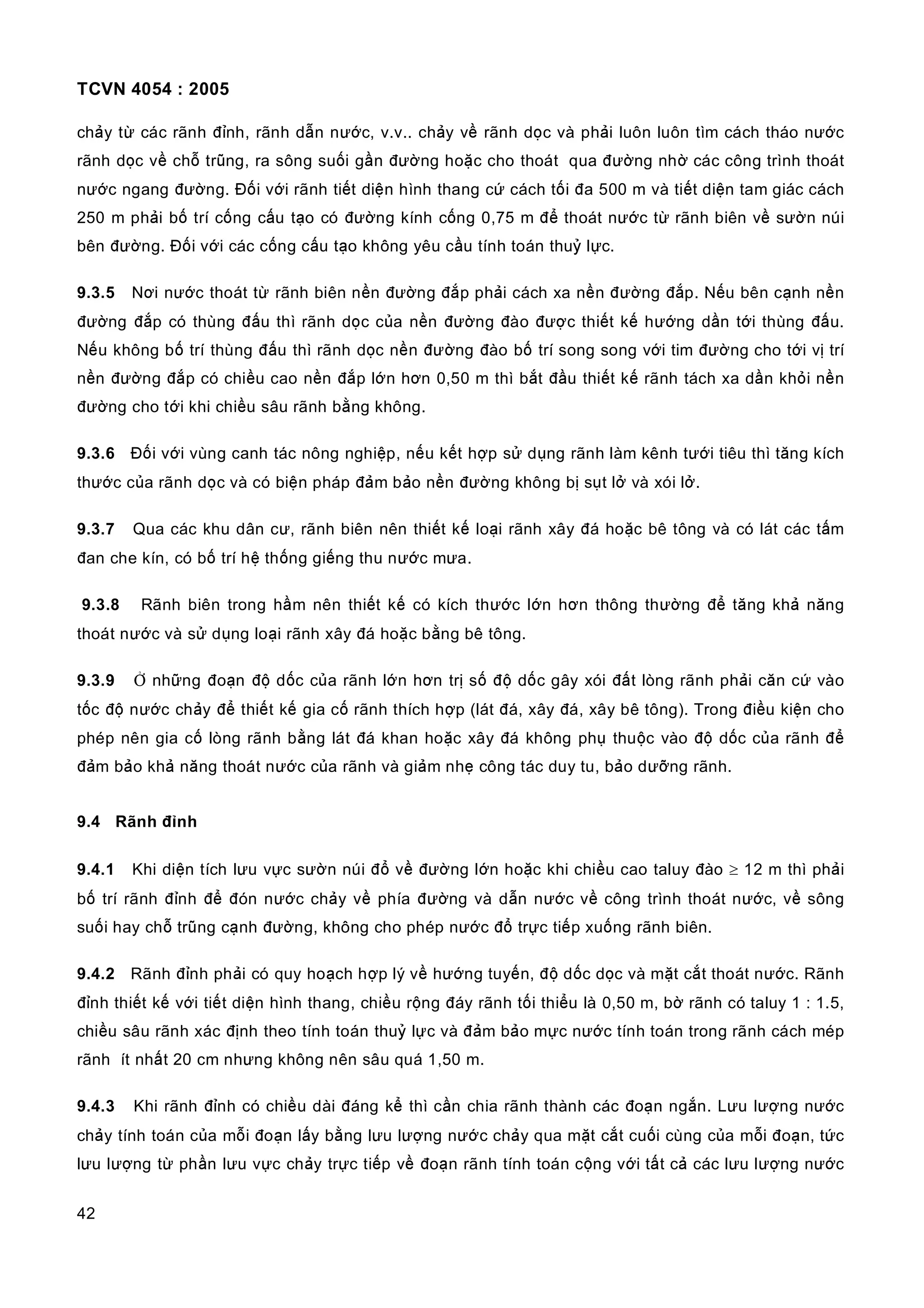 TCVN 4054 : 2005
42
chảy từ các rãnh đỉnh, rãnh dẫn nước, v.v.. chảy về rãnh dọc và phải luôn luôn tìm cách tháo nước
rãnh dọc về chỗ trũng, ra sông suối gần đường hoặc cho thoát qua đường nhờ các công trình thoát
nước ngang đường. Đối với rãnh tiết diện hình thang cứ cách tối đa 500 m và tiết diện tam giác cách
250 m phải bố trí cống cấu tạo có đường kính cống 0,75 m để thoát nước từ rãnh biên về sườn núi
bên đường. Đối với các cống cấu tạo không yêu cầu tính toán thuỷ lực.
9.3.5 Nơi nước thoát từ rãnh biên nền đường đắp phải cách xa nền đường đắp. Nếu bên cạnh nền
đường đắp có thùng đấu thì rãnh dọc của nền đường đào được thiết kế hướng dần tới thùng đấu.
Nếu không bố trí thùng đấu thì rãnh dọc nền đường đào bố trí song song với tim đường cho tới vị trí
nền đường đắp có chiều cao nền đắp lớn hơn 0,50 m thì bắt đầu thiết kế rãnh tách xa dần khỏi nền
đường cho tới khi chiều sâu rãnh bằng không.
9.3.6 Đối với vùng canh tác nông nghiệp, nếu kết hợp sử dụng rãnh làm kênh tưới tiêu thì tăng kích
thước của rãnh dọc và có biện pháp đảm bảo nền đường không bị sụt lở và xói lở.
9.3.7 Qua các khu dân cư, rãnh biên nên thiết kế loại rãnh xây đá hoặc bê tông và có lát các tấm
đan che kín, có bố trí hệ thống giếng thu nước mưa.
9.3.8 Rãnh biên trong hầm nên thiết kế có kích thước lớn hơn thông thường để tăng khả năng
thoát nước và sử dụng loại rãnh xây đá hoặc bằng bê tông.
9.3.9 Ở những đoạn độ dốc của rãnh lớn hơn trị số độ dốc gây xói đất lòng rãnh phải căn cứ vào
tốc độ nước chảy để thiết kế gia cố rãnh thích hợp (lát đá, xây đá, xây bê tông). Trong điều kiện cho
phép nên gia cố lòng rãnh bằng lát đá khan hoặc xây đá không phụ thuộc vào độ dốc của rãnh để
đảm bảo khả năng thoát nước của rãnh và giảm nhẹ công tác duy tu, bảo dưỡng rãnh.
9.4 Rãnh đỉnh
9.4.1 Khi diện tích lưu vực sườn núi đổ về đường lớn hoặc khi chiều cao taluy đào ≥ 12 m thì phải
bố trí rãnh đỉnh để đón nước chảy về phía đường và dẫn nước về công trình thoát nước, về sông
suối hay chỗ trũng cạnh đường, không cho phép nước đổ trực tiếp xuống rãnh biên.
9.4.2 Rãnh đỉnh phải có quy hoạch hợp lý về hướng tuyến, độ dốc dọc và mặt cắt thoát nước. Rãnh
đỉnh thiết kế với tiết diện hình thang, chiều rộng đáy rãnh tối thiểu là 0,50 m, bờ rãnh có taluy 1 : 1.5,
chiều sâu rãnh xác định theo tính toán thuỷ lực và đảm bảo mực nước tính toán trong rãnh cách mép
rãnh ít nhất 20 cm nhưng không nên sâu quá 1,50 m.
9.4.3 Khi rãnh đỉnh có chiều dài đáng kể thì cần chia rãnh thành các đoạn ngắn. Lưu lượng nước
chảy tính toán của mỗi đoạn lấy bằng lưu lượng nước chảy qua mặt cắt cuối cùng của mỗi đoạn, tức
lưu lượng từ phần lưu vực chảy trực tiếp về đoạn rãnh tính toán cộng với tất cả các lưu lượng nước
 