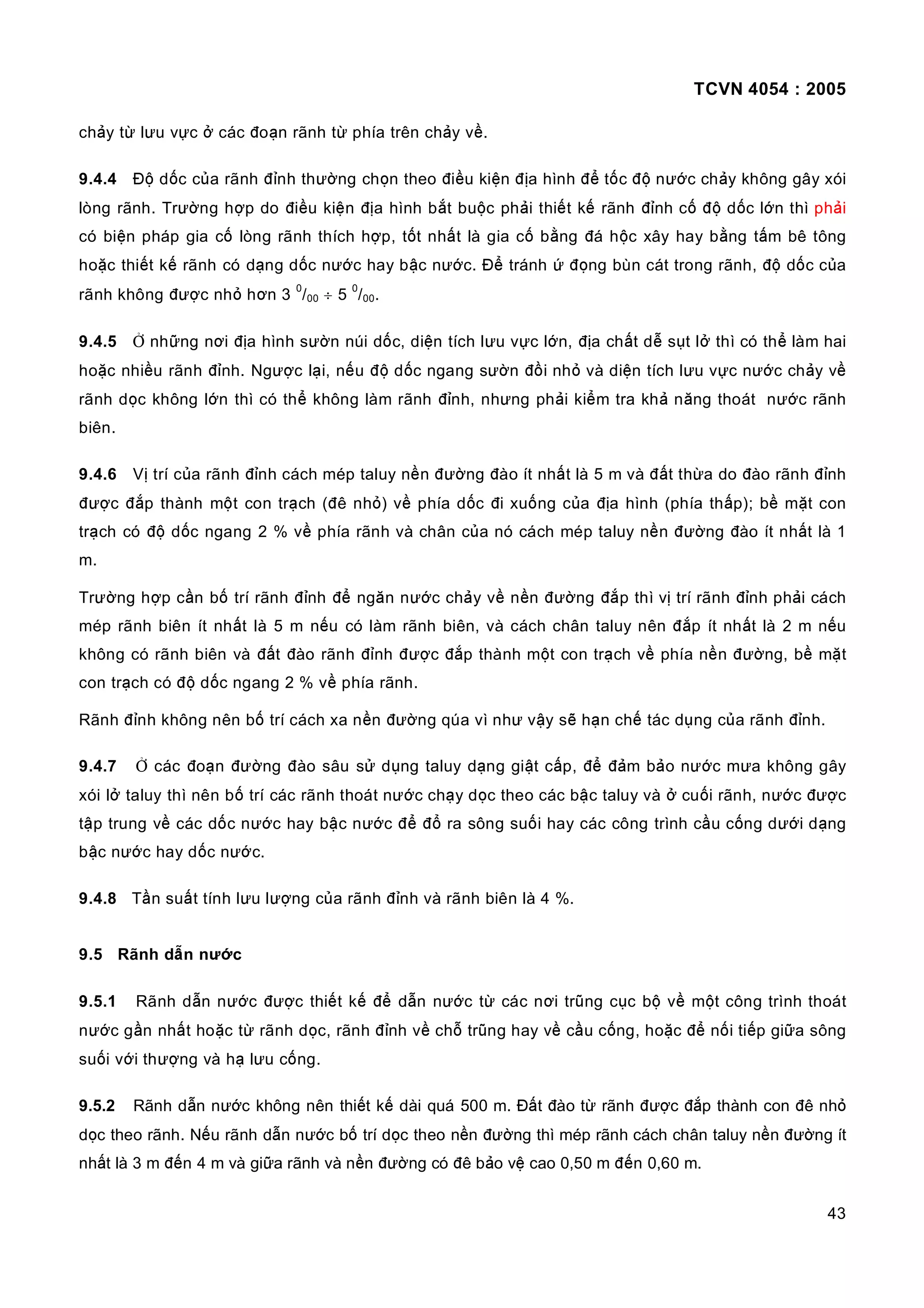 TCVN 4054 : 2005
43
chảy từ lưu vực ở các đoạn rãnh từ phía trên chảy về.
9.4.4 Độ dốc của rãnh đỉnh thường chọn theo điều kiện địa hình để tốc độ nước chảy không gây xói
lòng rãnh. Trường hợp do điều kiện địa hình bắt buộc phải thiết kế rãnh đỉnh cố độ dốc lớn thì phải
có biện pháp gia cố lòng rãnh thích hợp, tốt nhất là gia cố bằng đá hộc xây hay bằng tấm bê tông
hoặc thiết kế rãnh có dạng dốc nước hay bậc nước. Để tránh ứ đọng bùn cát trong rãnh, độ dốc của
rãnh không được nhỏ hơn 3
0
/00 ÷ 5
0
/00.
9.4.5 Ở những nơi địa hình sườn núi dốc, diện tích lưu vực lớn, địa chất dễ sụt lở thì có thể làm hai
hoặc nhiều rãnh đỉnh. Ngược lại, nếu độ dốc ngang sườn đồi nhỏ và diện tích lưu vực nước chảy về
rãnh dọc không lớn thì có thể không làm rãnh đỉnh, nhưng phải kiểm tra khả năng thoát nước rãnh
biên.
9.4.6 Vị trí của rãnh đỉnh cách mép taluy nền đường đào ít nhất là 5 m và đất thừa do đào rãnh đỉnh
được đắp thành một con trạch (đê nhỏ) về phía dốc đi xuống của địa hình (phía thấp); bề mặt con
trạch có độ dốc ngang 2 % về phía rãnh và chân của nó cách mép taluy nền đường đào ít nhất là 1
m.
Trường hợp cần bố trí rãnh đỉnh để ngăn nước chảy về nền đường đắp thì vị trí rãnh đỉnh phải cách
mép rãnh biên ít nhất là 5 m nếu có làm rãnh biên, và cách chân taluy nên đắp ít nhất là 2 m nếu
không có rãnh biên và đất đào rãnh đỉnh được đắp thành một con trạch về phía nền đường, bề mặt
con trạch có độ dốc ngang 2 % về phía rãnh.
Rãnh đỉnh không nên bố trí cách xa nền đường qúa vì như vậy sẽ hạn chế tác dụng của rãnh đỉnh.
9.4.7 Ở các đoạn đường đào sâu sử dụng taluy dạng giật cấp, để đảm bảo nước mưa không gây
xói lở taluy thì nên bố trí các rãnh thoát nước chạy dọc theo các bậc taluy và ở cuối rãnh, nước được
tập trung về các dốc nước hay bậc nước để đổ ra sông suối hay các công trình cầu cống dưới dạng
bậc nước hay dốc nước.
9.4.8 Tần suất tính lưu lượng của rãnh đỉnh và rãnh biên là 4 %.
9.5 Rãnh dẫn nước
9.5.1 Rãnh dẫn nước được thiết kế để dẫn nước từ các nơi trũng cục bộ về một công trình thoát
nước gần nhất hoặc từ rãnh dọc, rãnh đỉnh về chỗ trũng hay về cầu cống, hoặc để nối tiếp giữa sông
suối với thượng và hạ lưu cống.
9.5.2 Rãnh dẫn nước không nên thiết kế dài quá 500 m. Đất đào từ rãnh được đắp thành con đê nhỏ
dọc theo rãnh. Nếu rãnh dẫn nước bố trí dọc theo nền đường thì mép rãnh cách chân taluy nền đường ít
nhất là 3 m đến 4 m và giữa rãnh và nền đường có đê bảo vệ cao 0,50 m đến 0,60 m.
 