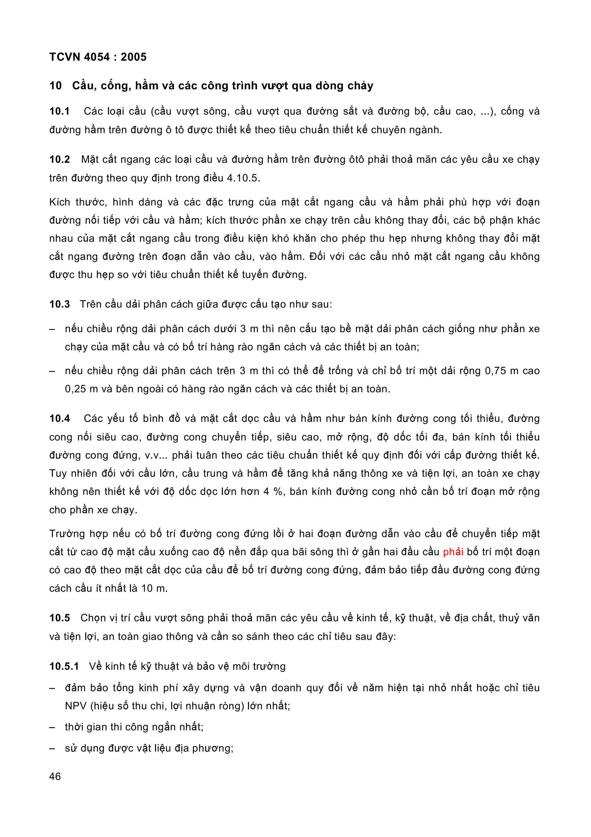 TCVN 4054 : 2005
46
10 Cầu, cống, hầm và các công trình vượt qua dòng chảy
10.1 Các loại cầu (cầu vượt sông, cầu vượt qua đường sắt và đường bộ, cầu cao, ...), cống và
đường hầm trên đường ô tô được thiết kế theo tiêu chuẩn thiết kế chuyên ngành.
10.2 Mặt cắt ngang các loại cầu và đường hầm trên đường ôtô phải thoả mãn các yêu cầu xe chạy
trên đường theo quy định trong điều 4.10.5.
Kích thước, hình dáng và các đặc trưng của mặt cắt ngang cầu và hầm phải phù hợp với đoạn
đường nối tiếp với cầu và hầm; kích thước phần xe chạy trên cầu không thay đổi, các bộ phận khác
nhau của mặt cắt ngang cầu trong điều kiện khó khăn cho phép thu hẹp nhưng không thay đổi mặt
cắt ngang đường trên đoạn dẫn vào cầu, vào hầm. Đối với các cầu nhỏ mặt cắt ngang cầu không
được thu hẹp so với tiêu chuẩn thiết kế tuyến đường.
10.3 Trên cầu dải phân cách giữa được cấu tạo như sau:
– nếu chiều rộng dải phân cách dưới 3 m thì nên cấu tạo bề mặt dải phân cách giống như phần xe
chạy của mặt cầu và có bố trí hàng rào ngăn cách và các thiết bị an toàn;
– nếu chiều rộng dải phân cách trên 3 m thì có thể để trống và chỉ bố trí một dải rộng 0,75 m cao
0,25 m và bên ngoài có hàng rào ngăn cách và các thiết bị an toàn.
10.4 Các yếu tố bình đồ và mặt cắt dọc cầu và hầm như bán kính đường cong tối thiểu, đường
cong nối siêu cao, đường cong chuyển tiếp, siêu cao, mở rộng, độ dốc tối đa, bán kính tối thiểu
đường cong đứng, v.v... phải tuân theo các tiêu chuẩn thiết kế quy định đối với cấp đường thiết kế.
Tuy nhiên đối với cầu lớn, cầu trung và hầm để tăng khả năng thông xe và tiện lợi, an toàn xe chạy
không nên thiết kế với độ dốc dọc lớn hơn 4 %, bán kính đường cong nhỏ cần bố trí đoạn mở rộng
cho phần xe chạy.
Trường hợp nếu có bố trí đường cong đứng lồi ở hai đoạn đường dẫn vào cầu để chuyển tiếp mặt
cắt từ cao độ mặt cầu xuống cao độ nền đắp qua bãi sông thì ở gần hai đầu cầu phải bố trí một đoạn
có cao độ theo mặt cắt dọc của cầu để bố trí đường cong đứng, đảm bảo tiếp đầu đường cong đứng
cách cầu ít nhất là 10 m.
10.5 Chọn vị trí cầu vượt sông phải thoả mãn các yêu cầu về kinh tế, kỹ thuật, về địa chất, thuỷ văn
và tiện lợi, an toàn giao thông và cần so sánh theo các chỉ tiêu sau đây:
10.5.1 Về kinh tế kỹ thuật và bảo vệ môi trường
– đảm bảo tổng kinh phí xây dựng và vận doanh quy đổi về năm hiện tại nhỏ nhất hoặc chỉ tiêu
NPV (hiệu số thu chi, lợi nhuận ròng) lớn nhất;
– thời gian thi công ngắn nhất;
– sử dụng được vật liệu địa phương;
 