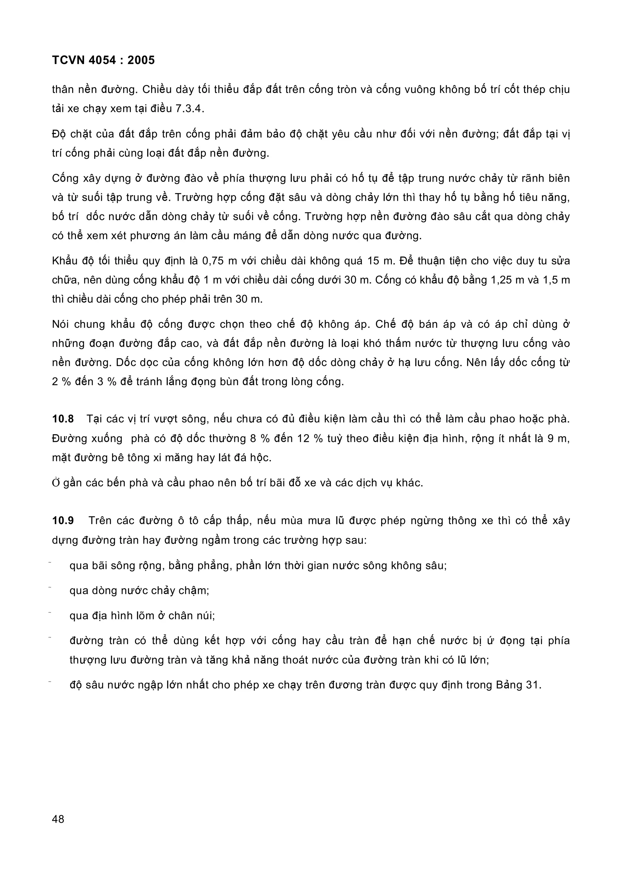 TCVN 4054 : 2005
48
thân nền đường. Chiều dày tối thiểu đắp đất trên cống tròn và cống vuông không bố trí cốt thép chịu
tải xe chạy xem tại điều 7.3.4.
Độ chặt của đất đắp trên cống phải đảm bảo độ chặt yêu cầu như đối với nền đường; đất đắp tại vị
trí cống phải cùng loại đất đắp nền đường.
Cống xây dựng ở đường đào về phía thượng lưu phải có hố tụ để tập trung nước chảy từ rãnh biên
và từ suối tập trung về. Trường hợp cống đặt sâu và dòng chảy lớn thì thay hố tụ bằng hố tiêu năng,
bố trí dốc nước dẫn dòng chảy từ suối về cống. Trường hợp nền đường đào sâu cắt qua dòng chảy
có thể xem xét phương án làm cầu máng để dẫn dòng nước qua đường.
Khẩu độ tối thiểu quy định là 0,75 m với chiều dài không quá 15 m. Để thuận tiện cho việc duy tu sửa
chữa, nên dùng cống khẩu độ 1 m với chiều dài cống dưới 30 m. Cống có khẩu độ bằng 1,25 m và 1,5 m
thì chiều dài cống cho phép phải trên 30 m.
Nói chung khẩu độ cống được chọn theo chế độ không áp. Chế độ bán áp và có áp chỉ dùng ở
những đoạn đường đắp cao, và đất đắp nền đường là loại khó thấm nước từ thượng lưu cống vào
nền đường. Dốc dọc của cống không lớn hơn độ dốc dòng chảy ở hạ lưu cống. Nên lấy dốc cống từ
2 % đến 3 % để tránh lắng đọng bùn đất trong lòng cống.
10.8 Tại các vị trí vượt sông, nếu chưa có đủ điều kiện làm cầu thì có thể làm cầu phao hoặc phà.
Đường xuống phà có độ dốc thường 8 % đến 12 % tuỳ theo điều kiện địa hình, rộng ít nhất là 9 m,
mặt đường bê tông xi măng hay lát đá hộc.
Ở gần các bến phà và cầu phao nên bố trí bãi đỗ xe và các dịch vụ khác.
10.9 Trên các đường ô tô cấp thấp, nếu mùa mưa lũ được phép ngừng thông xe thì có thể xây
dựng đường tràn hay đường ngầm trong các trường hợp sau:
 qua bãi sông rộng, bằng phẳng, phần lớn thời gian nước sông không sâu;
 qua dòng nước chảy chậm;
 qua địa hình lõm ở chân núi;
 đường tràn có thể dùng kết hợp với cống hay cầu tràn để hạn chế nước bị ứ đọng tại phía
thượng lưu đường tràn và tăng khả năng thoát nước của đường tràn khi có lũ lớn;
 độ sâu nước ngập lớn nhất cho phép xe chạy trên đương tràn được quy định trong Bảng 31.
 