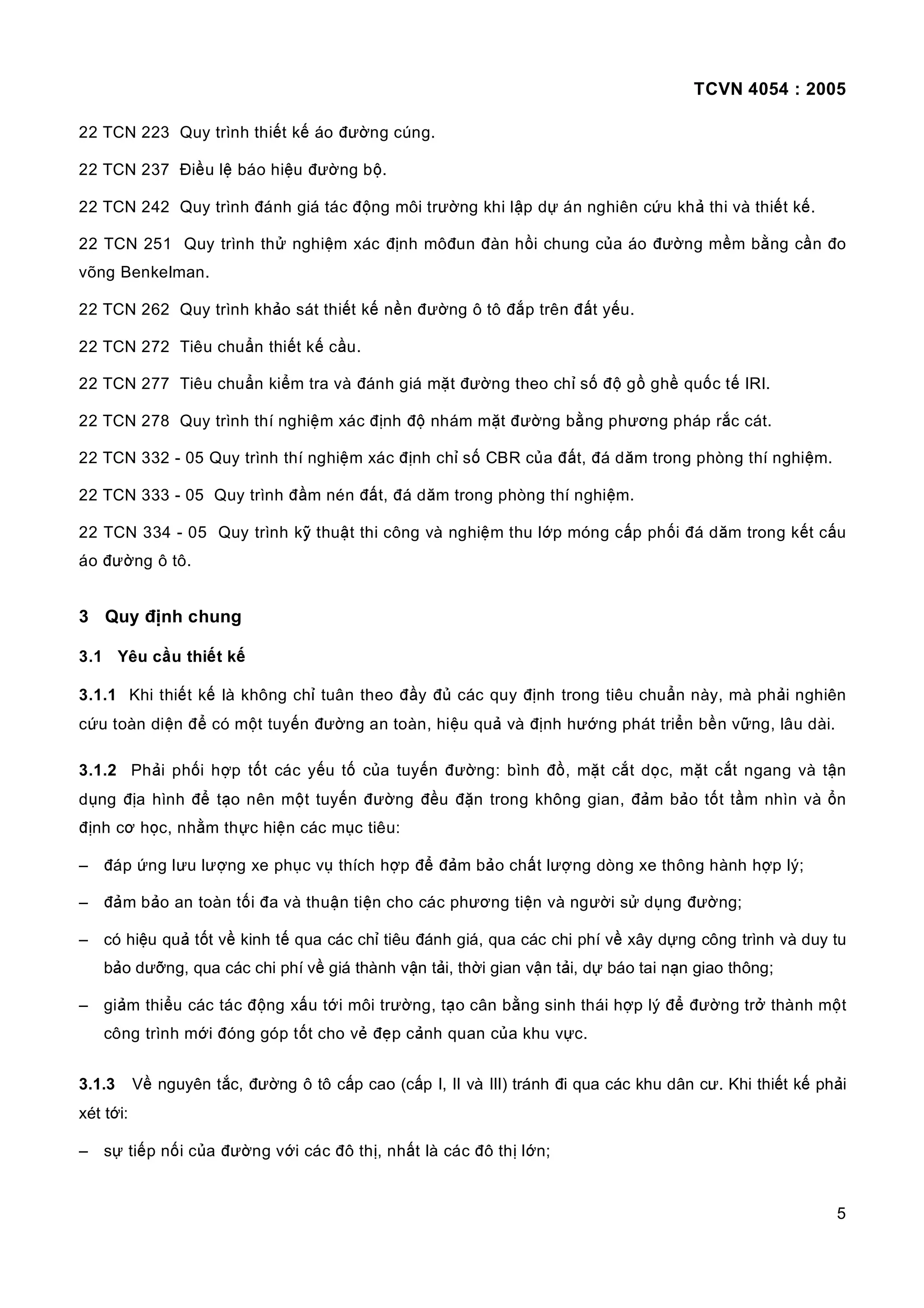 TCVN 4054 : 2005
5
22 TCN 223 Quy trình thiết kế áo đường cúng.
22 TCN 237 Điều lệ báo hiệu đường bộ.
22 TCN 242 Quy trình đánh giá tác động môi trường khi lập dự án nghiên cứu khả thi và thiết kế.
22 TCN 251 Quy trình thử nghiệm xác định môđun đàn hồi chung của áo đường mềm bằng cần đo
võng Benkelman.
22 TCN 262 Quy trình khảo sát thiết kế nền đường ô tô đắp trên đất yếu.
22 TCN 272 Tiêu chuẩn thiết kế cầu.
22 TCN 277 Tiêu chuẩn kiểm tra và đánh giá mặt đường theo chỉ số độ gồ ghề quốc tế IRI.
22 TCN 278 Quy trình thí nghiệm xác định độ nhám mặt đường bằng phương pháp rắc cát.
22 TCN 332 - 05 Quy trình thí nghiệm xác định chỉ số CBR của đất, đá dăm trong phòng thí nghiệm.
22 TCN 333 - 05 Quy trình đầm nén đất, đá dăm trong phòng thí nghiệm.
22 TCN 334 - 05 Quy trình kỹ thuật thi công và nghiệm thu lớp móng cấp phối đá dăm trong kết cấu
áo đường ô tô.
3 Quy định chung
3.1 Yêu cầu thiết kế
3.1.1 Khi thiết kế là không chỉ tuân theo đầy đủ các quy định trong tiêu chuẩn này, mà phải nghiên
cứu toàn diện để có một tuyến đường an toàn, hiệu quả và định hướng phát triển bền vững, lâu dài.
3.1.2 Phải phối hợp tốt các yếu tố của tuyến đường: bình đồ, mặt cắt dọc, mặt cắt ngang và tận
dụng địa hình để tạo nên một tuyến đường đều đặn trong không gian, đảm bảo tốt tầm nhìn và ổn
định cơ học, nhằm thực hiện các mục tiêu:
– đáp ứng lưu lượng xe phục vụ thích hợp để đảm bảo chất lượng dòng xe thông hành hợp lý;
– đảm bảo an toàn tối đa và thuận tiện cho các phương tiện và người sử dụng đường;
– có hiệu quả tốt về kinh tế qua các chỉ tiêu đánh giá, qua các chi phí về xây dựng công trình và duy tu
bảo dưỡng, qua các chi phí về giá thành vận tải, thời gian vận tải, dự báo tai nạn giao thông;
– giảm thiểu các tác động xấu tới môi trường, tạo cân bằng sinh thái hợp lý để đường trở thành một
công trình mới đóng góp tốt cho vẻ đẹp cảnh quan của khu vực.
3.1.3 Về nguyên tắc, đường ô tô cấp cao (cấp I, II và III) tránh đi qua các khu dân cư. Khi thiết kế phải
xét tới:
– sự tiếp nối của đường với các đô thị, nhất là các đô thị lớn;
 